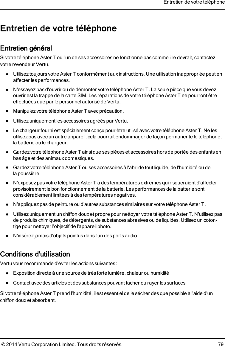 Entretien de votre téléphoneEntretien généralSivotre téléphone AsterT ou l&apos;un de ses accessoires ne fonctionne pas comme il le devrait, contactezvotre revendeur Vertu.lUtilisez toujours votre AsterT conformément aux instructions. Une utilisation inappropriée peut enaffecter les performances.lN&apos;essayez pas d&apos;ouvrir ou de démonter votre téléphone AsterT. La seule pièce que vousdevezouvrir est la trappe de la carte SIM. Les réparations de votre téléphone AsterT nepourront êtreeffectuées que par le personnel autorisé de Vertu.lManipulez votre téléphone AsterT avec précaution.lUtilisez uniquement les accessoires agréés par Vertu.lLe chargeur fourni est spécialement conçu pour être utilisé avec votre téléphone AsterT. Ne lesutilisezpas avec un autre appareil, cela pourrait endommager de façon permanente letéléphone,la batterie ou le chargeur.lGardez votre téléphone AsterT ainsi que ses pièces et accessoires hors de portée desenfants enbas âge et des animaux domestiques.lGardezvotre téléphone AsterT ou ses accessoires à l&apos;abri de tout liquide, de l&apos;humidité ou delapoussière.lN&apos;exposez pas votre téléphone AsterT à des températures extrêmes quirisqueraient d&apos;affecterprovisoirement le bon fonctionnement de la batterie. Les performances de la batterie sontconsidérablement limitées à des températures négatives.lN&apos;appliquez pas de peinture ou d&apos;autres substances similaires sur votre téléphone AsterT.lUtilisez uniquement un chiffon doux et propre pour nettoyer votre téléphone AsterT. N&apos;utilisez pasde produitschimiques, de détergents, de substances abrasives ou de liquides. Utilisezun coton-tige pour nettoyer l&apos;objectif de l&apos;appareil photo.lN&apos;insérez jamais d&apos;objets pointus dans l&apos;un des ports audio.Conditions d&apos;utilisationVertu vous recommande d&apos;éviter les actions suivantes :lExposition directe à une source de très forte lumière, chaleur ou humiditélContact avec des articles et des substances pouvant tacher ou rayer les surfacesSivotre téléphone AsterT prend l&apos;humidité, il est essentiel de le sécher dèsque possible à l&apos;aide d&apos;unchiffon doux et absorbant.Entretien de votre téléphone© 2014 Vertu Corporation Limited. Tous droits réservés. 79