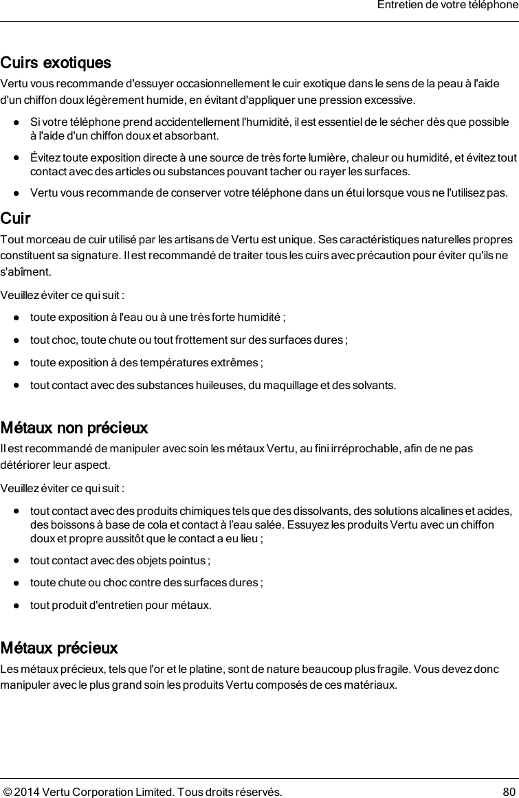 Cuirs exotiquesVertu vous recommande d&apos;essuyer occasionnellement le cuir exotique dans le sens de la peau à l&apos;aided&apos;un chiffon doux légèrement humide, en évitant d&apos;appliquer une pression excessive.lSi votre téléphone prend accidentellement l&apos;humidité, il est essentiel de le sécher dès que possibleàl&apos;aide d&apos;un chiffon doux et absorbant.lÉvitez toute exposition directe à une source de très forte lumière, chaleur ou humidité, et évitez toutcontact avec des articles ou substancespouvant tacher ou rayer les surfaces.lVertu vous recommande de conserver votre téléphone dans un étui lorsque vous ne l&apos;utilisez pas.CuirTout morceau de cuir utilisé par les artisans de Vertu est unique. Ses caractéristiques naturelles propresconstituent sa signature. Ilest recommandé de traiter tous les cuirs avec précaution pour éviter qu&apos;ils nes&apos;abîment.Veuillez éviter ce qui suit:ltoute exposition à l&apos;eau ou à une très forte humidité;ltout choc, toute chute ou tout frottement sur des surfacesdures;ltoute exposition à des températures extrêmes;ltout contact avec des substances huileuses, du maquillage et des solvants.Métaux non précieuxIl est recommandé de manipuler avec soin lesmétaux Vertu, au fini irréprochable, afin de ne pasdétériorer leur aspect.Veuillez éviter ce qui suit:ltout contact avec des produits chimiques tels que des dissolvants, des solutions alcalines et acides,des boissons à base de cola et contact à l’eau salée. Essuyezles produitsVertu avec un chiffondoux et propre aussitôt que le contact a eu lieu;ltout contact avec des objets pointus;ltoute chute ou choc contre des surfaces dures;ltout produit d&apos;entretien pour métaux.Métaux précieuxLes métaux précieux, tels que l&apos;or et le platine, sont de nature beaucoup plus fragile. Vous devez doncmanipuler avec le plus grand soin les produits Vertu composés de ces matériaux.Entretien de votre téléphone© 2014 Vertu Corporation Limited. Tous droits réservés. 80