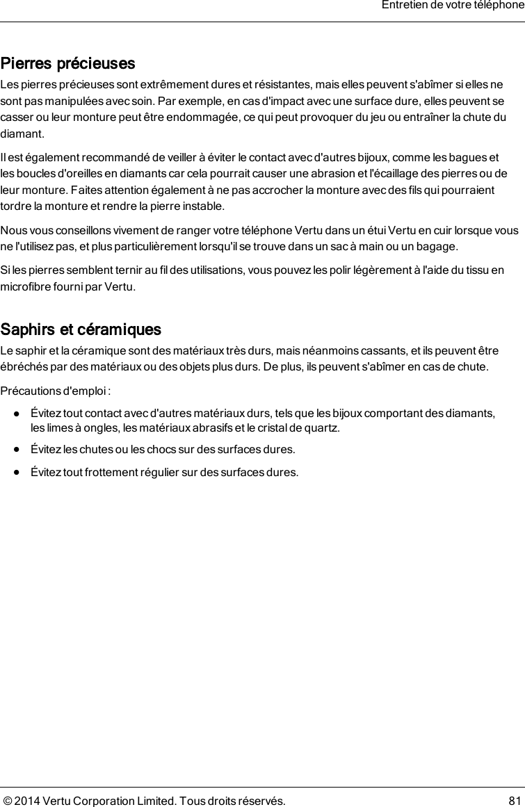 Pierres précieusesLes pierres précieuses sont extrêmement dures et résistantes, mais elles peuvent s&apos;abîmer si elles nesont pas manipulées avec soin. Par exemple, en cas d&apos;impact avec une surface dure, elles peuvent secasser ou leur monture peut être endommagée, ce quipeut provoquer du jeu ou entraîner la chute dudiamant.Il est également recommandé de veiller à éviter le contact avec d&apos;autres bijoux, comme les bagues etlesboucles d&apos;oreillesen diamants car cela pourrait causer une abrasion et l&apos;écaillage des pierres ou deleurmonture. Faites attention également à ne pas accrocher lamonture avec des fils qui pourraienttordre la monture et rendre la pierre instable.Nous vous conseillonsvivement de ranger votre téléphone Vertu dans un étui Vertu en cuir lorsque vousne l&apos;utilisez pas, et plus particulièrement lorsqu&apos;il se trouve dans un sac à main ou un bagage.Si les pierres semblent ternir au fil des utilisations, vous pouvez les polir légèrement à l&apos;aide du tissu enmicrofibre fourni par Vertu.Saphirs et céramiquesLe saphir et la céramique sont desmatériaux trèsdurs, mais néanmoins cassants, et ilspeuvent êtreébréchés par des matériauxou des objets plusdurs. De plus, ilspeuvent s&apos;abîmer en cas de chute.Précautions d&apos;emploi :lÉvitez tout contact avec d&apos;autres matériaux durs, tels que les bijoux comportant des diamants,leslimes à ongles, les matériaux abrasifs et le cristal de quartz.lÉvitez les chutes ou les chocs sur des surfaces dures.lÉvitez tout frottement régulier sur des surfaces dures.Entretien de votre téléphone© 2014 Vertu Corporation Limited. Tous droits réservés. 81