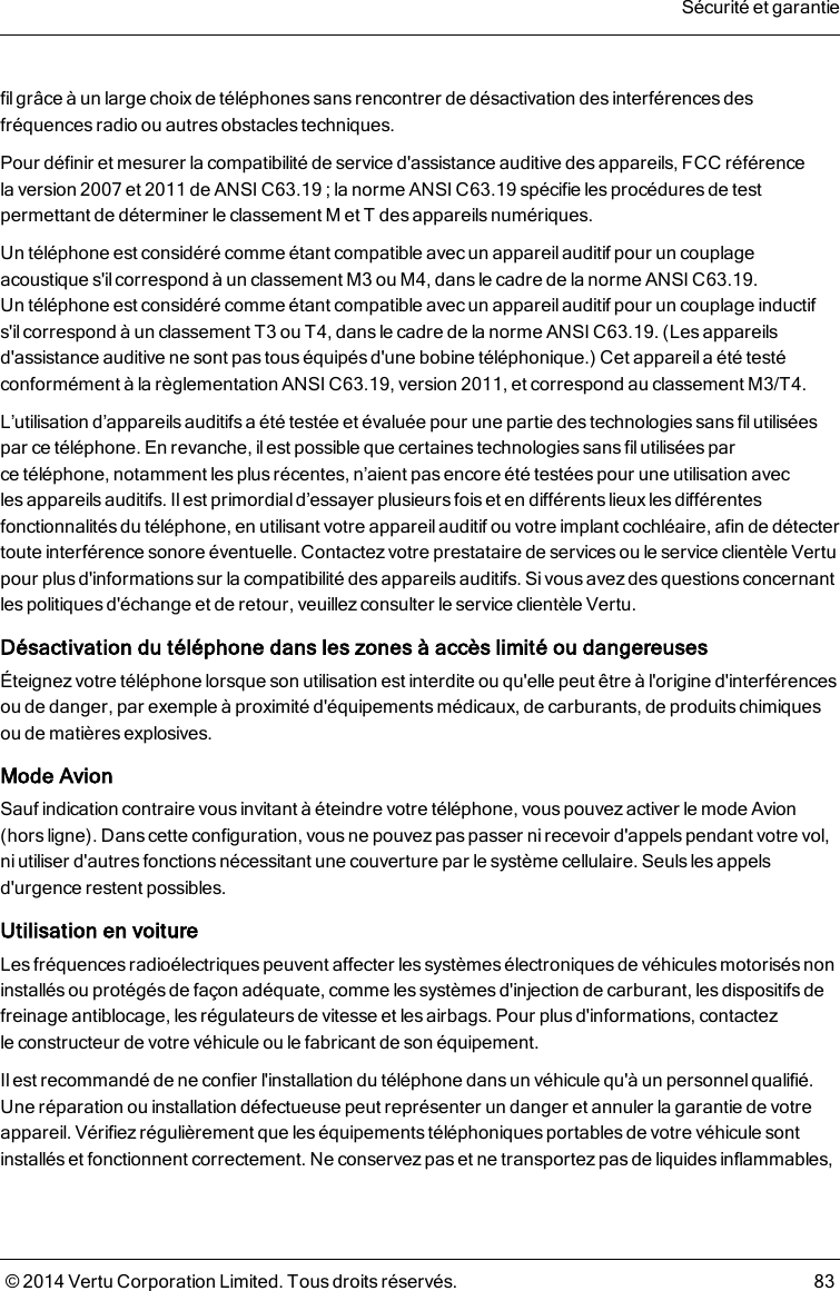 fil grâce à un large choixde téléphones sans rencontrer de désactivation desinterférences desfréquences radio ou autres obstacles techniques.Pour définir et mesurer la compatibilité de service d&apos;assistance auditive des appareils, FCC référencelaversion 2007 et 2011 de ANSI C63.19 ; la norme ANSI C63.19 spécifie les procéduresde testpermettant de déterminer le classement M et T des appareils numériques.Un téléphone est considéré comme étant compatible avec un appareilauditif pour un couplageacoustique s&apos;il correspond à un classement M3 ou M4, dans le cadre de la norme ANSI C63.19.Untéléphone est considéré comme étant compatible avec un appareilauditif pour un couplage inductifs&apos;ilcorrespond à un classement T3 ou T4, dansle cadre de la norme ANSI C63.19. (Les appareilsd&apos;assistance auditive ne sont pas tous équipés d&apos;une bobine téléphonique.) Cet appareil a été testéconformément à la règlementation ANSI C63.19, version 2011, et correspond au classement M3/T4.L’utilisation d’appareils auditifs a été testée et évaluée pour une partie des technologies sans fil utiliséespar ce téléphone. En revanche, il est possible que certaines technologies sans fil utilisées parcetéléphone, notamment les plus récentes, n’aient pas encore été testées pour une utilisation aveclesappareils auditifs. Il est primordial d’essayer plusieurs fois et en différents lieux les différentesfonctionnalités du téléphone, en utilisant votre appareil auditif ou votre implant cochléaire, afin de détectertoute interférence sonore éventuelle. Contactez votre prestataire de services ou le service clientèle Vertupour plus d&apos;informations sur la compatibilité des appareils auditifs. Si vous avez des questions concernantles politiques d&apos;échange et de retour, veuillez consulter le service clientèle Vertu.Désactivation du téléphone dans les zones à accès limité ou dangereusesÉteignez votre téléphone lorsque son utilisation est interdite ou qu&apos;elle peut être à l&apos;origine d&apos;interférencesou de danger, par exemple à proximité d&apos;équipements médicaux, de carburants, de produits chimiquesou de matières explosives.Mode AvionSauf indication contraire vous invitant à éteindre votre téléphone, vous pouvez activer le mode Avion(hors ligne). Dans cette configuration, vous ne pouvez pas passer nirecevoir d&apos;appels pendant votre vol,ni utiliser d&apos;autres fonctions nécessitant une couverture par le système cellulaire. Seuls les appelsd&apos;urgence restent possibles.Utilisation en voitureLes fréquences radioélectriques peuvent affecter les systèmes électroniques de véhicules motorisés noninstallés ou protégés de façon adéquate, comme les systèmes d&apos;injection de carburant, les dispositifs defreinage antiblocage, les régulateurs de vitesse et les airbags. Pour plus d&apos;informations, contactezleconstructeur de votre véhicule ou le fabricant de son équipement.Il est recommandé de ne confier l&apos;installation du téléphone dans un véhicule qu&apos;à un personnel qualifié.Une réparation ou installation défectueuse peut représenter un danger et annuler la garantie de votreappareil. Vérifiez régulièrement que les équipements téléphoniques portables de votre véhicule sontinstallés et fonctionnent correctement. Ne conservez pas et ne transportez pas de liquides inflammables,Sécurité et garantie© 2014 Vertu Corporation Limited. Tous droits réservés. 83