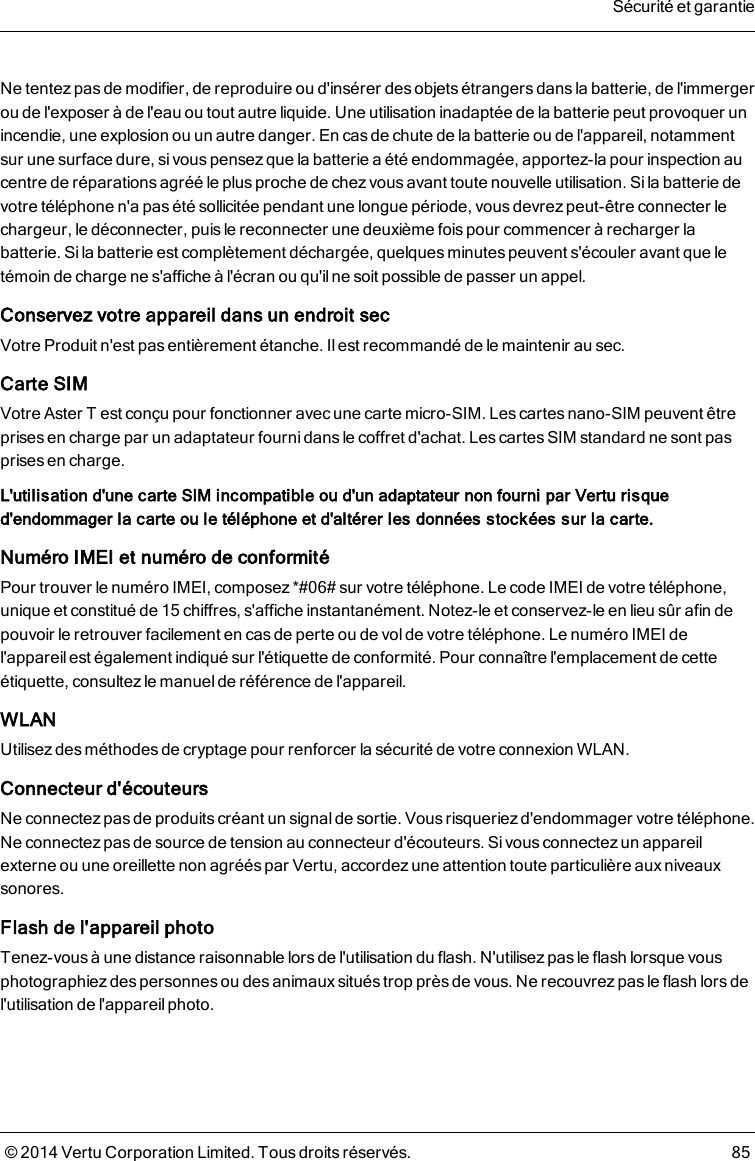 Ne tentez pas de modifier, de reproduire ou d&apos;insérer desobjetsétrangers dans la batterie, de l&apos;immergerou de l&apos;exposer à de l&apos;eau ou tout autre liquide. Une utilisation inadaptée de la batterie peut provoquer unincendie, une explosion ou un autre danger. En casde chute de la batterie ou de l&apos;appareil, notammentsur une surface dure, si vouspensezque la batterie a été endommagée, apportez-la pour inspection aucentre de réparations agréé le plus proche de chez vous avant toute nouvelle utilisation. Si la batterie devotre téléphone n&apos;a pas été sollicitée pendant une longue période, vousdevrez peut-être connecter lechargeur, le déconnecter, puisle reconnecter une deuxième fois pour commencer à recharger labatterie. Si la batterie est complètement déchargée, quelques minutes peuvent s&apos;écouler avant que letémoin de charge ne s&apos;affiche à l&apos;écran ou qu&apos;il ne soit possible de passer un appel.Conservez votre appareil dans un endroit secVotre Produit n&apos;est pas entièrement étanche. Il est recommandé de le maintenir au sec.Carte SIMVotre AsterT est conçu pour fonctionner avec une carte micro-SIM. Les cartesnano-SIM peuvent êtreprises en charge par un adaptateur fourni dans le coffret d&apos;achat. Les cartes SIMstandard ne sont pasprises encharge.L&apos;utilisation d&apos;une carte SIM incompatible ou d&apos;un adaptateur non fourni par Vertu risqued&apos;endommager la carte ou le téléphone et d&apos;altérer les données stockées sur la carte.NuméroIMEI et numéro de conformitéPour trouver le numéro IMEI, composez *#06# sur votre téléphone. Le code IMEI de votre téléphone,unique et constitué de 15chiffres, s&apos;affiche instantanément. Notez-le et conservez-le en lieu sûr afin depouvoir le retrouver facilement en casde perte ou de vol de votre téléphone. Le numéroIMEI del&apos;appareilest également indiqué sur l&apos;étiquette de conformité. Pour connaître l&apos;emplacement de cetteétiquette, consultez le manuel de référence de l&apos;appareil.WLANUtilisez des méthodes de cryptage pour renforcer la sécurité de votre connexion WLAN.Connecteur d&apos;écouteursNe connectez pas de produits créant un signal de sortie. Vous risqueriez d&apos;endommager votre téléphone.Ne connectez pas de source de tension au connecteur d&apos;écouteurs. Si vous connectez un appareilexterne ou une oreillette non agréés par Vertu, accordezune attention toute particulière aux niveauxsonores.Flash de l&apos;appareil photoTenez-vous à une distance raisonnable lors de l&apos;utilisation du flash. N&apos;utilisez pas le flash lorsque vousphotographiez des personnes ou des animaux situés trop près de vous. Ne recouvrez pas le flash lors del&apos;utilisation de l&apos;appareil photo.Sécurité et garantie© 2014 Vertu Corporation Limited. Tous droits réservés. 85