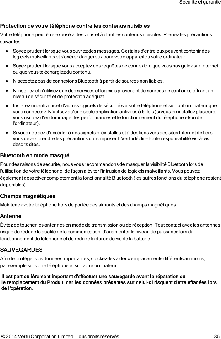 Protection de votre téléphone contre les contenus nuisiblesVotre téléphone peut être exposé à des virus et à d&apos;autres contenus nuisibles. Prenez les précautionssuivantes:lSoyez prudent lorsque vous ouvrez des messages. Certains d&apos;entre eux peuvent contenir deslogiciels malveillantset s&apos;avérer dangereux pour votre appareil ou votre ordinateur.lSoyez prudent lorsque vous acceptez des requêtes de connexion, que vous naviguiez sur Internetou que vous téléchargiezdu contenu.lN&apos;acceptez pas de connexions Bluetooth à partir de sourcesnon fiables.lN&apos;installez et n&apos;utilisez que des services et logiciels provenant de sources de confiance offrant unniveau de sécurité et de protection adéquat.lInstallez un antivirus et d&apos;autres logiciels de sécurité sur votre téléphone et sur tout ordinateur quevous connectez. N&apos;utilisez qu&apos;une seule application antivirus à la fois (si vous en installez plusieurs,vous risquez d&apos;endommager les performances et le fonctionnement du téléphone et/ou del&apos;ordinateur).lSi vous décidez d&apos;accéder à des signets préinstallés et à des liens vers des sites Internet de tiers,vous devez prendre les précautions qui s&apos;imposent. Vertudécline toute responsabilité vis-à-visdesdits sites.Bluetooth en mode masquéPour des raisons de sécurité, nous vous recommandons de masquer la visibilité Bluetooth lors del&apos;utilisation de votre téléphone, de façon à éviter l&apos;intrusion de logiciels malveillants. Vous pouvezégalement désactiver complètement la fonctionnalité Bluetooth (les autres fonctions du téléphone restentdisponibles).Champs magnétiquesMaintenez votre téléphone hors de portée des aimants et des champs magnétiques.AntenneÉvitez de toucher les antennes en mode de transmission ou de réception. Tout contact avecles antennesrisque de réduire la qualité de la communication, d&apos;augmenter le niveau de puissance lors dufonctionnement du téléphone et de réduire la durée de vie de la batterie.SAUVEGARDESAfin de protéger vos données importantes, stockez-les à deux emplacements différentsau moins,parexemple sur votre téléphone et sur votre ordinateur.Il est particulièrement important d&apos;effectuer une sauvegarde avant la réparation ouleremplacement du Produit, car les données présentes sur celui-ci risquent d&apos;être effacées lorsdel&apos;opération.Sécurité et garantie© 2014 Vertu Corporation Limited. Tous droits réservés. 86