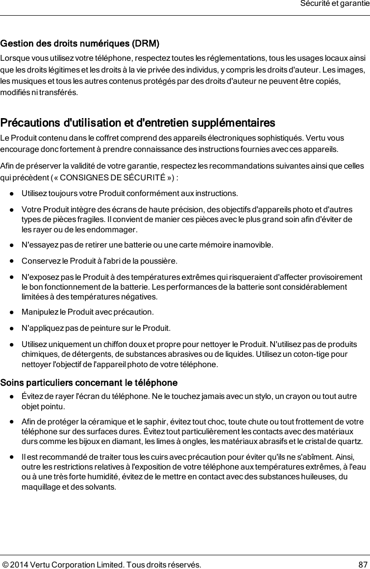 Gestion des droits numériques (DRM)Lorsque vous utilisez votre téléphone, respectez toutes les réglementations, tous les usages locaux ainsique les droits légitimes et les droits à la vie privée des individus, y compris les droits d&apos;auteur. Les images,les musiques et tous les autres contenus protégés par des droits d&apos;auteur ne peuvent être copiés,modifiés ni transférés.Précautions d&apos;utilisation et d&apos;entretien supplémentairesLe Produit contenu dans le coffret comprend des appareils électroniques sophistiqués. Vertu vousencourage donc fortement à prendre connaissance des instructions fournies avec ces appareils.Afin de préserver la validité de votre garantie, respectezles recommandations suivantes ainsique cellesqui précèdent (« CONSIGNES DE SÉCURITÉ ») :lUtilisez toujours votre Produit conformément aux instructions.lVotre Produit intègre des écrans de haute précision, des objectifs d&apos;appareils photo et d&apos;autrestypes de pièces fragiles. Il convient de manier ces pièces avec le plus grand soin afin d&apos;éviter delesrayer ou de les endommager.lN&apos;essayez pas de retirer une batterie ou une carte mémoire inamovible.lConservez le Produit à l&apos;abride la poussière.lN&apos;exposez pas le Produit à des températures extrêmes qui risqueraient d&apos;affecter provisoirementlebon fonctionnement de la batterie. Les performances de la batterie sont considérablementlimitées àdes températures négatives.lManipulez le Produit avec précaution.lN&apos;appliquez pas de peinture sur le Produit.lUtilisez uniquement un chiffon doux et propre pour nettoyer le Produit. N&apos;utilisez pas de produitschimiques, de détergents, de substances abrasives ou de liquides. Utilisez un coton-tige pournettoyer l&apos;objectif de l&apos;appareilphoto de votre téléphone.Soins particuliers concernant le téléphonelÉvitez de rayer l&apos;écran du téléphone. Ne le touchezjamais avec un stylo, un crayon ou tout autreobjet pointu.lAfin de protéger la céramique et le saphir, évitez tout choc, toute chute ou tout frottement de votretéléphone sur des surfaces dures. Évitez tout particulièrement les contacts avec des matériauxdurs comme les bijoux en diamant, les limes à ongles, les matériaux abrasifs et le cristal de quartz.lIl est recommandé de traiter tous les cuirs avec précaution pour éviter qu&apos;ils ne s&apos;abîment. Ainsi,outre les restrictionsrelativesà l&apos;exposition de votre téléphone aux températures extrêmes, à l&apos;eauou à une très forte humidité, évitez de le mettre en contact avec des substances huileuses, dumaquillage et des solvants.Sécurité et garantie© 2014 Vertu Corporation Limited. Tous droits réservés. 87