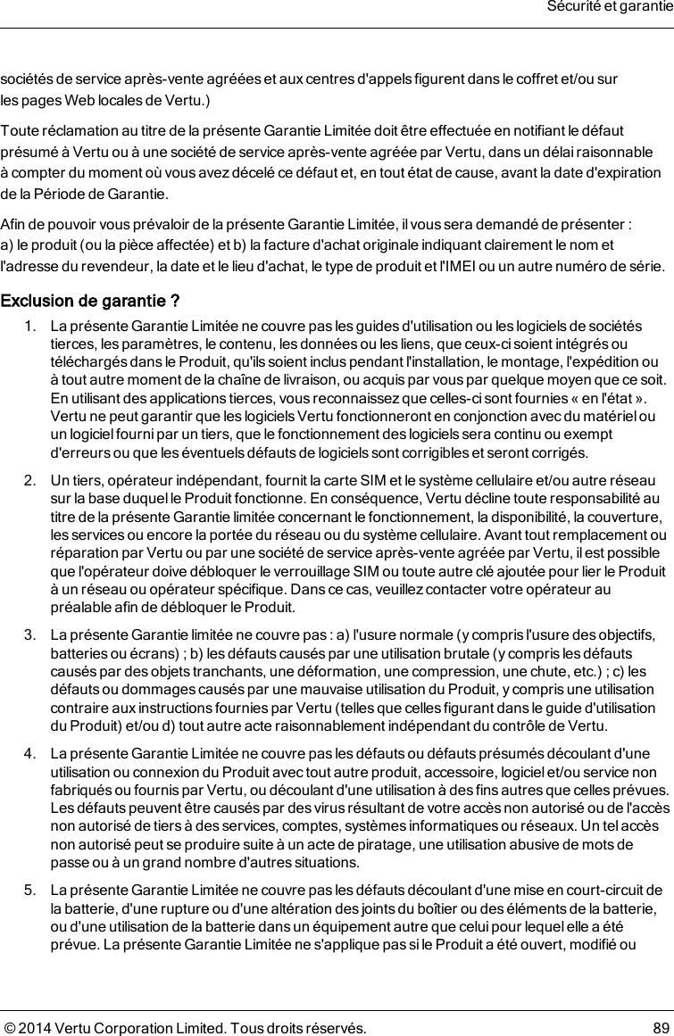 sociétés de service après-vente agréées et aux centres d&apos;appels figurent dans le coffret et/ou surlespages Web locales de Vertu.)Toute réclamation au titre de la présente Garantie Limitée doit être effectuée en notifiant le défautprésumé à Vertu ou à une société de service après-vente agréée par Vertu, dans un délai raisonnableàcompter du moment où vous avez décelé ce défaut et, en tout état de cause, avant la date d&apos;expirationdelaPériode de Garantie.Afin de pouvoir vous prévaloir de la présente Garantie Limitée, il vous sera demandé de présenter:a)leproduit (ou la pièce affectée) et b) la facture d&apos;achat originale indiquant clairement le nom etl&apos;adresse du revendeur, la date et le lieu d&apos;achat, le type de produit et l&apos;IMEI ou un autre numéro de série.Exclusion de garantie?1. La présente Garantie Limitée ne couvre pas les guidesd&apos;utilisation ou les logicielsde sociétéstierces, les paramètres, le contenu, les données ou les liens, que ceux-ci soient intégrés outéléchargés dans le Produit, qu&apos;ils soient inclus pendant l&apos;installation, le montage, l&apos;expédition ouàtout autre moment de la chaîne de livraison, ou acquispar vous par quelque moyen que ce soit.Enutilisant des applications tierces, vous reconnaissez que celles-ci sont fournies «en l&apos;état».Vertune peut garantir que les logiciels Vertu fonctionneront en conjonction avec du matérielouun logiciel fourni par un tiers, que le fonctionnement deslogiciels sera continu ou exemptd&apos;erreursou que les éventuelsdéfauts de logiciels sont corrigibleset seront corrigés.2. Un tiers, opérateur indépendant, fournit la carte SIM et le système cellulaire et/ou autre réseausur la base duquelle Produit fonctionne. En conséquence, Vertu décline toute responsabilité autitre de la présente Garantie limitée concernant le fonctionnement, la disponibilité, la couverture,lesservicesou encore la portée du réseau ou du système cellulaire. Avant tout remplacement ouréparation par Vertu ou par une société de service après-vente agréée par Vertu, ilest possibleque l&apos;opérateur doive débloquer le verrouillage SIM ou toute autre clé ajoutée pour lier le Produità un réseau ou opérateur spécifique. Dans ce cas, veuillezcontacter votre opérateur aupréalable afin de débloquer le Produit.3. La présente Garantie limitée ne couvre pas : a) l&apos;usure normale (y compris l&apos;usure des objectifs,batteries ou écrans); b) les défauts causés par une utilisation brutale (y compris les défautscausés par des objets tranchants, une déformation, une compression, une chute, etc.); c) lesdéfautsou dommagescauséspar une mauvaise utilisation du Produit, ycompris une utilisationcontraire auxinstructions fourniespar Vertu (telles que celles figurant dans le guide d&apos;utilisationdu Produit) et/ou d) tout autre acte raisonnablement indépendant du contrôle de Vertu.4. La présente Garantie Limitée ne couvre pas les défauts ou défauts présumés découlant d&apos;uneutilisation ou connexion du Produit avectout autre produit, accessoire, logicielet/ou service nonfabriqués ou fournis par Vertu, ou découlant d&apos;une utilisation à des finsautres que celles prévues.Les défauts peuvent être causés par desvirus résultant de votre accès non autorisé ou de l&apos;accèsnon autorisé de tiers à des services, comptes, systèmesinformatiquesou réseaux. Un telaccèsnon autorisé peut se produire suite à un acte de piratage, une utilisation abusive de mots depasse ou à un grand nombre d&apos;autres situations.5. La présente Garantie Limitée ne couvre pas les défauts découlant d&apos;une mise en court-circuit delabatterie, d&apos;une rupture ou d&apos;une altération des joints du boîtier ou des éléments de la batterie,ou d&apos;une utilisation de la batterie dans un équipement autre que celui pour lequel elle a étéprévue. Laprésente Garantie Limitée ne s&apos;applique pas si le Produit a été ouvert, modifié ouSécurité et garantie© 2014 Vertu Corporation Limited. Tous droits réservés. 89