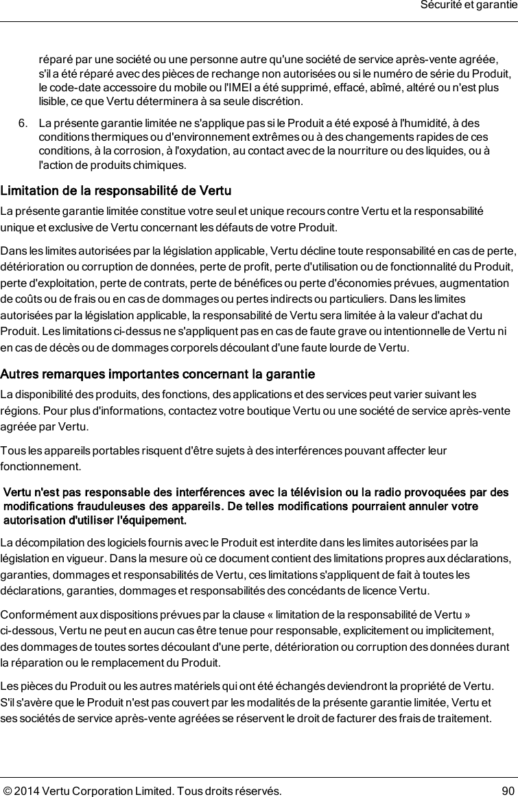 réparé par une société ou une personne autre qu&apos;une société de service après-vente agréée,s&apos;ila été réparé avec des pièces de rechange non autorisées ou si le numéro de série du Produit,lecode-date accessoire du mobile ou l&apos;IMEI a été supprimé, effacé, abîmé, altéré ou n&apos;est pluslisible, ce que Vertu déterminera à sa seule discrétion.6. La présente garantie limitée ne s&apos;applique pas sile Produit a été exposé à l&apos;humidité, à desconditions thermiquesou d&apos;environnement extrêmes ou à des changementsrapides de cesconditions, à la corrosion, à l&apos;oxydation, au contact avec de la nourriture ou des liquides, ou àl&apos;action de produits chimiques.Limitation de la responsabilité de VertuLa présente garantie limitée constitue votre seul et unique recours contre Vertu et la responsabilitéunique et exclusive de Vertu concernant les défauts de votre Produit.Dans les limites autorisées par la législation applicable, Vertu décline toute responsabilité en casde perte,détérioration ou corruption de données, perte de profit, perte d&apos;utilisation ou de fonctionnalité du Produit,perte d&apos;exploitation, perte de contrats, perte de bénéfices ou perte d&apos;économies prévues, augmentationde coûts ou de frais ou en cas de dommages ou pertes indirects ou particuliers. Dans les limitesautorisées par la législation applicable, la responsabilité de Vertu sera limitée à la valeur d&apos;achat duProduit. Les limitations ci-dessus ne s&apos;appliquent pas en casde faute grave ou intentionnelle de Vertu nien cas de décès ou de dommages corporelsdécoulant d&apos;une faute lourde de Vertu.Autres remarques importantes concernant la garantieLa disponibilité des produits, des fonctions, des applications et des services peut varier suivant lesrégions. Pour plus d&apos;informations, contactez votre boutique Vertu ou une société de service après-venteagréée par Vertu.Tous les appareils portablesrisquent d&apos;être sujets à des interférences pouvant affecter leurfonctionnement.Vertu n&apos;est pas responsable des interférences avec la télévision ou la radio provoquées par desmodifications frauduleuses des appareils. De telles modifications pourraient annuler votreautorisation d&apos;utiliser l&apos;équipement.La décompilation des logiciels fournis avec le Produit est interdite dans les limites autorisées par lalégislation en vigueur. Dans la mesure où ce document contient des limitations propres aux déclarations,garanties, dommages et responsabilités de Vertu, ces limitations s&apos;appliquent de fait à toutes lesdéclarations, garanties, dommages et responsabilités des concédants de licence Vertu.Conformément aux dispositions prévues par la clause «limitation de la responsabilité de Vertu»ci-dessous, Vertu ne peut en aucun cas être tenue pour responsable, explicitement ou implicitement,desdommages de toutes sortes découlant d&apos;une perte, détérioration ou corruption des données durantlaréparation ou le remplacement du Produit.Les pièces du Produit ou les autres matérielsquiont été échangés deviendront la propriété de Vertu.S&apos;il s&apos;avère que le Produit n&apos;est pas couvert par les modalités de la présente garantie limitée, Vertu etsessociétés de service après-vente agréées se réservent le droit de facturer des frais de traitement.Sécurité et garantie© 2014 Vertu Corporation Limited. Tous droits réservés. 90