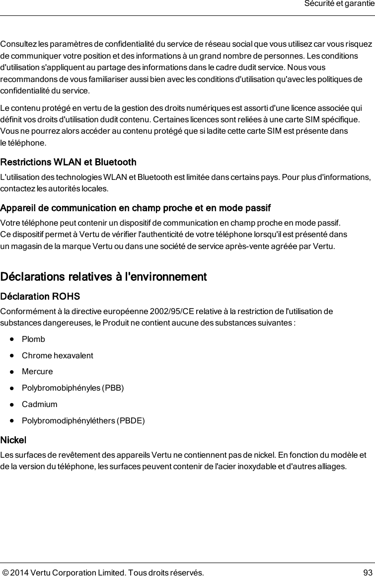 Consultez lesparamètres de confidentialité du service de réseau social que vous utilisez car vous risquezde communiquer votre position et des informations à un grand nombre de personnes. Les conditionsd&apos;utilisation s&apos;appliquent au partage des informations dans le cadre dudit service. Nous vousrecommandons de vous familiariser aussi bien avec les conditions d&apos;utilisation qu&apos;avec les politiques deconfidentialité du service.Le contenu protégé en vertu de la gestion des droits numériques est assorti d&apos;une licence associée quidéfinit vos droits d&apos;utilisation dudit contenu. Certaines licences sont reliées à une carte SIM spécifique.Vous ne pourrez alors accéder au contenu protégé que si ladite cette carte SIM est présente dansletéléphone.Restrictions WLAN et BluetoothL&apos;utilisation des technologies WLAN et Bluetooth est limitée dans certains pays. Pour plus d&apos;informations,contactez les autorités locales.Appareil de communication en champ proche et en mode passifVotre téléphone peut contenir un dispositif de communication en champ proche en mode passif.Cedispositif permet à Vertu de vérifier l&apos;authenticité de votre téléphone lorsqu&apos;ilest présenté dansunmagasin de la marque Vertu ou dansune société de service après-vente agréée par Vertu.Déclarations relatives à l&apos;environnementDéclaration ROHSConformément à la directive européenne2002/95/CE relative à la restriction de l&apos;utilisation desubstances dangereuses, le Produit ne contient aucune des substances suivantes:lPlomblChrome hexavalentlMercurelPolybromobiphényles (PBB)lCadmiumlPolybromodiphényléthers (PBDE)NickelLes surfaces de revêtement des appareils Vertu ne contiennent pas de nickel. En fonction du modèle etde la version du téléphone, les surfaces peuvent contenir de l&apos;acier inoxydable et d&apos;autres alliages.Sécurité et garantie© 2014 Vertu Corporation Limited. Tous droits réservés. 93