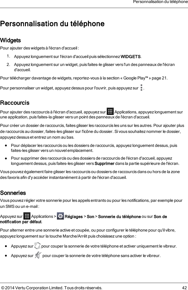 Personnalisation du téléphoneWidgetsPour ajouter des widgets à l&apos;écran d&apos;accueil :1. Appuyez longuement sur l&apos;écran d&apos;accueil puis sélectionnez WIDGETS.2. Appuyez longuement sur un widget, puis faites-le glisser vers l&apos;un des panneauxde l&apos;écrand&apos;accueil.Pour télécharger davantage de widgets, reportez-vous à la section «Google Play™» page21.Pour personnaliser un widget, appuyez dessus pour l&apos;ouvrir, puis appuyez sur .RaccourcisPour ajouter des raccourcis à l&apos;écran d&apos;accueil, appuyez sur Applications, appuyez longuement suruneapplication, puis faites-la glisser vers un point des panneauxde l&apos;écran d&apos;accueil.Pour créer un dossier de raccourcis, faites glisser les raccourcis les uns sur les autres. Pour ajouter plusderaccourcis au dossier, faites-les glisser sur l&apos;icône du dossier. Sivoussouhaitez nommer le dossier,appuyez dessus et entrez un nom au bas.lPour déplacer les raccourcis ou les dossiers de raccourcis, appuyez longuement dessus, puisfaites-les glisser vers un nouvel emplacement.lPour supprimer des raccourcis ou des dossiers de raccourcis de l&apos;écran d&apos;accueil, appuyezlonguement dessus, puis faites-les glisser vers Supprimer dans la partie supérieure de l&apos;écran.Vous pouvez également faire glisser lesraccourcis ou dossiers de raccourcisdans ou hors de la zonedesfavoris afin d&apos;y accéder instantanément à partir de l&apos;écran d&apos;accueil.SonneriesVous pouvez régler votre sonnerie pour les appels entrants ou pour les notifications, par exemple pourunSMS ou un e-mail:Appuyez sur Applications&gt; Réglages&gt;Son&gt;Sonnerie du téléphone ou sur Son denotification par défaut.Pour alterner entre une sonnerie active et coupée, ou pour configurer le téléphone pour qu&apos;il vibre,appuyez longuement sur la touche Marche/Arrêt puis choisissez une option:lAppuyez sur pour couper la sonnerie de votre téléphone et activer uniquement le vibreur.lAppuyez sur pour couper la sonnerie de votre téléphone sans activer le vibreur.Personnalisation du téléphone© 2014 Vertu Corporation Limited. Tous droits réservés. 42