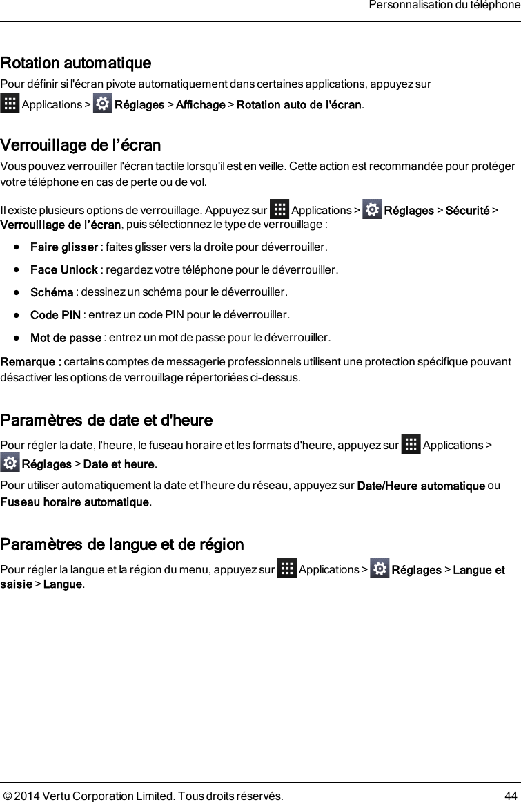 Rotation automatiquePour définir si l&apos;écran pivote automatiquement dans certaines applications, appuyez surApplications&gt; Réglages&gt;Affichage&gt;Rotation auto de l&apos;écran.Verrouillage de l’écranVous pouvez verrouiller l&apos;écran tactile lorsqu&apos;ilest en veille. Cette action est recommandée pour protégervotre téléphone en cas de perte ou de vol.Il existe plusieurs options de verrouillage. Appuyez sur Applications&gt; Réglages&gt;Sécurité&gt;Verrouillage de l’écran, puis sélectionnez le type de verrouillage :lFaire glisser : faites glisser vers la droite pour déverrouiller.lFace Unlock : regardez votre téléphone pour le déverrouiller.lSchéma : dessinez un schéma pour le déverrouiller.lCode PIN : entrez un code PIN pour le déverrouiller.lMot de passe : entrez un mot de passe pour le déverrouiller.Remarque: certains comptesde messagerie professionnels utilisent une protection spécifique pouvantdésactiver les options de verrouillage répertoriées ci-dessus.Paramètres de date et d&apos;heurePour régler la date, l&apos;heure, le fuseau horaire et les formats d&apos;heure, appuyez sur Applications&gt;Réglages&gt;Date et heure.Pour utiliser automatiquement la date et l&apos;heure du réseau, appuyez sur Date/Heure automatique ouFuseau horaire automatique.Paramètres de langue et de régionPour régler la langue et la région du menu, appuyez sur Applications&gt; Réglages&gt;Langue etsaisie&gt;Langue.Personnalisation du téléphone© 2014 Vertu Corporation Limited. Tous droits réservés. 44