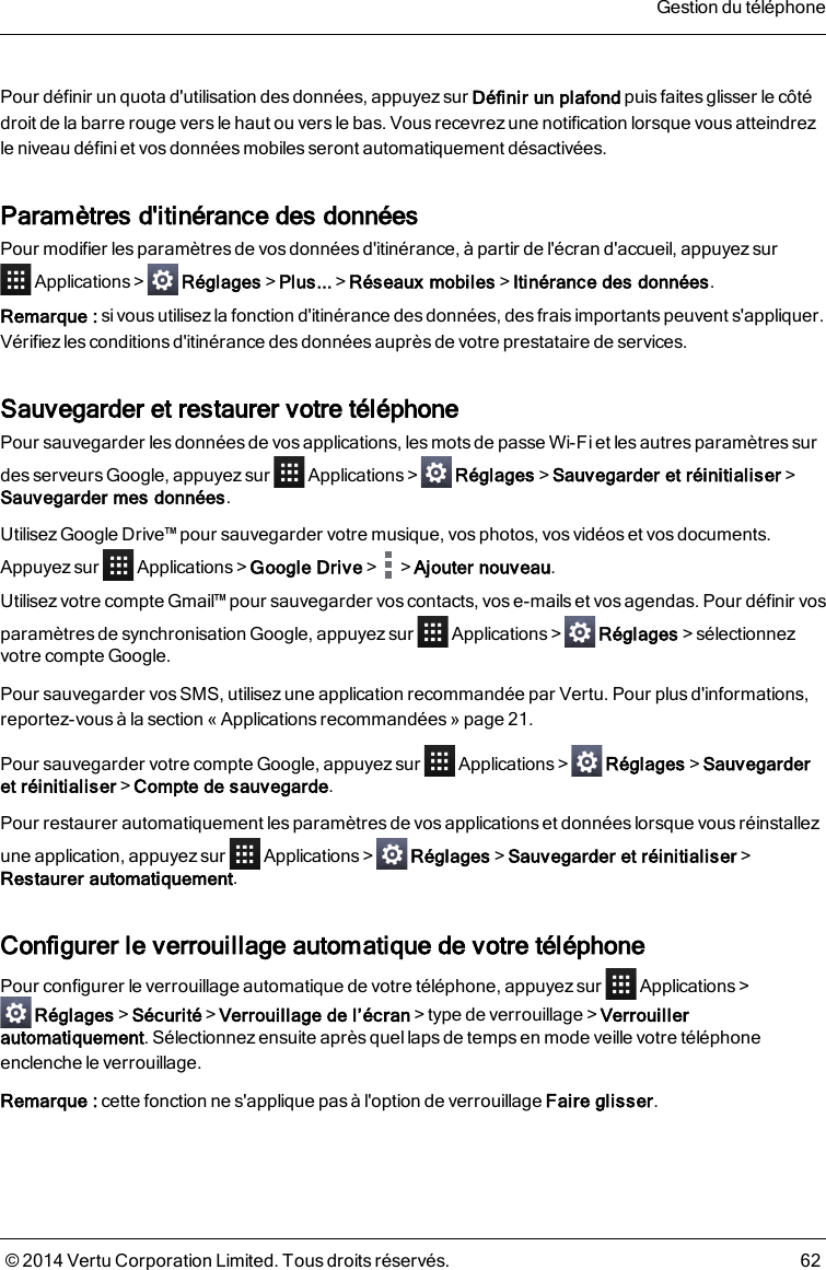 Pour définir un quota d&apos;utilisation des données, appuyez sur Définir un plafond puis faites glisser le côtédroit de la barre rouge vers le haut ou versle bas. Vous recevrez une notification lorsque vous atteindrezleniveau défini et vos données mobiles seront automatiquement désactivées.Paramètres d&apos;itinérance des donnéesPour modifier lesparamètres de vosdonnées d&apos;itinérance, à partir de l&apos;écran d&apos;accueil, appuyezsurApplications &gt; Réglages&gt;Plus...&gt;Réseaux mobiles&gt;Itinérance des données.Remarque: si vous utilisez la fonction d&apos;itinérance des données, des frais importants peuvent s&apos;appliquer.Vérifiez lesconditions d&apos;itinérance desdonnées auprès de votre prestataire de services.Sauvegarder et restaurer votre téléphonePour sauvegarder les données de vos applications, les mots de passe Wi-Fi et les autres paramètres surdes serveurs Google, appuyez sur Applications&gt; Réglages&gt;Sauvegarder et réinitialiser&gt;Sauvegarder mes données.Utilisez Google Drive™ pour sauvegarder votre musique, vos photos, vos vidéos et vos documents.Appuyez sur Applications&gt;Google Drive&gt; &gt;Ajouter nouveau.Utilisez votre compte Gmail™ pour sauvegarder vos contacts, vos e-mails et vos agendas. Pour définir vosparamètres de synchronisation Google, appuyez sur Applications&gt; Réglages&gt;sélectionnezvotre compte Google.Pour sauvegarder vos SMS, utilisezune application recommandée par Vertu. Pour plusd&apos;informations,reportez-vous à la section « Applications recommandées » page21.Pour sauvegarder votre compte Google, appuyez sur Applications&gt; Réglages&gt;Sauvegarderet réinitialiser&gt;Compte de sauvegarde.Pour restaurer automatiquement les paramètres de vos applications et données lorsque vous réinstallezune application, appuyez sur Applications&gt; Réglages&gt;Sauvegarder et réinitialiser&gt;Restaurer automatiquement.Configurer le verrouillage automatique de votre téléphonePour configurer le verrouillage automatique de votre téléphone, appuyez sur Applications&gt;Réglages&gt;Sécurité&gt;Verrouillage de l’écran&gt;type de verrouillage&gt;Verrouillerautomatiquement. Sélectionnez ensuite après quel laps de temps en mode veille votre téléphoneenclenche le verrouillage.Remarque: cette fonction ne s&apos;applique pas à l&apos;option de verrouillage Faire glisser.Gestion du téléphone© 2014 Vertu Corporation Limited. Tous droits réservés. 62