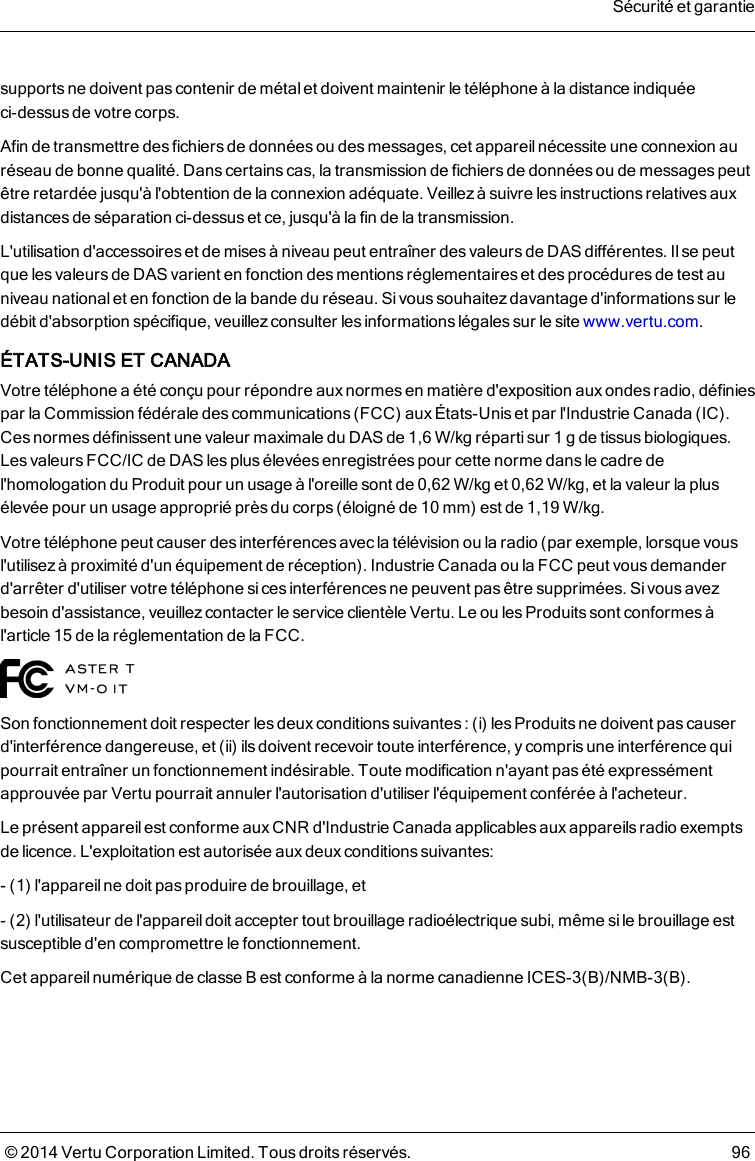 supports ne doivent pas contenir de métal et doivent maintenir le téléphone à la distance indiquéeci-dessus de votre corps.Afin de transmettre des fichiers de données ou des messages, cet appareil nécessite une connexion auréseau de bonne qualité. Dans certainscas, la transmission de fichiers de données ou de messages peutêtre retardée jusqu&apos;à l&apos;obtention de la connexion adéquate. Veillez à suivre les instructions relatives auxdistances de séparation ci-dessus et ce, jusqu&apos;à la fin de la transmission.L&apos;utilisation d&apos;accessoires et de misesà niveau peut entraîner desvaleurs de DAS différentes. Il se peutque lesvaleurs de DAS varient en fonction desmentionsréglementaires et des procédures de test auniveau national et en fonction de la bande du réseau. Sivous souhaitezdavantage d&apos;informations sur ledébit d&apos;absorption spécifique, veuillez consulter les informations légales sur le site www.vertu.com.ÉTATS-UNIS ET CANADAVotre téléphone a été conçu pour répondre aux normes en matière d&apos;exposition aux ondes radio, définiespar la Commission fédérale des communications (FCC) aux États-Unis et par l&apos;Industrie Canada (IC).Cesnormes définissent une valeur maximale du DAS de 1,6W/kg répartisur 1g de tissus biologiques.Les valeurs FCC/IC de DAS les plus élevées enregistrées pour cette norme dans le cadre del&apos;homologation du Produit pour un usage à l&apos;oreille sont de 0,62W/kg et 0,62W/kg, et la valeur la plusélevée pour un usage approprié près du corps(éloigné de 10mm) est de 1,19W/kg.Votre téléphone peut causer desinterférences avec la télévision ou la radio (par exemple, lorsque vousl&apos;utilisez à proximité d&apos;un équipement de réception). Industrie Canada ou la FCC peut vous demanderd&apos;arrêter d&apos;utiliser votre téléphone si ces interférences ne peuvent pas être supprimées. Si vous avezbesoin d&apos;assistance, veuillezcontacter le service clientèle Vertu. Le ou lesProduitssont conformes àl&apos;article15 de la réglementation de la FCC.Son fonctionnement doit respecter les deux conditions suivantes: (i) les Produits ne doivent pas causerd&apos;interférence dangereuse, et (ii) ils doivent recevoir toute interférence, y comprisune interférence quipourrait entraîner un fonctionnement indésirable. Toute modification n&apos;ayant pas été expressémentapprouvée par Vertu pourrait annuler l&apos;autorisation d&apos;utiliser l&apos;équipement conférée à l&apos;acheteur.Le présent appareil est conforme aux CNR d&apos;Industrie Canada applicables aux appareils radio exemptsde licence. L&apos;exploitation est autorisée aux deux conditions suivantes:- (1) l&apos;appareil ne doit pas produire de brouillage, et- (2) l&apos;utilisateur de l&apos;appareil doit accepter tout brouillage radioélectrique subi, même sile brouillage estsusceptible d&apos;en compromettre le fonctionnement.Cet appareil numérique de classe B est conforme à la norme canadienne ICES-3(B)/NMB-3(B).Sécurité et garantie© 2014 Vertu Corporation Limited. Tous droits réservés. 96