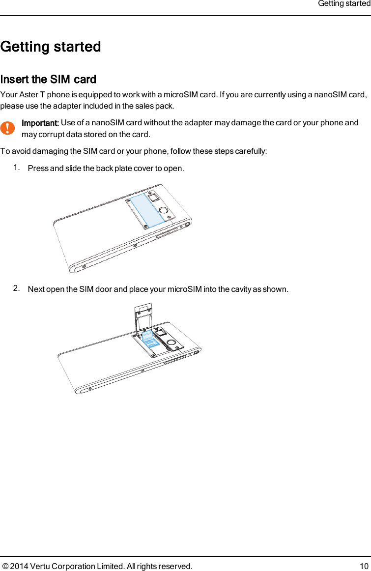 Getting startedInsert the SIM cardYour AsterT phone is equipped to work with a microSIM card. If you are currently using a nanoSIMcard,please use the adapter included in the sales pack.!Important: Use of a nanoSIM card without the adapter may damage the card or your phone andmay corrupt data stored on the card.To avoid damaging the SIM card or your phone, follow these steps carefully:1. Press and slide the back plate cover to open.2. Next open the SIM door and place your microSIM into the cavity as shown.Getting started© 2014 Vertu Corporation Limited. All rights reserved. 10