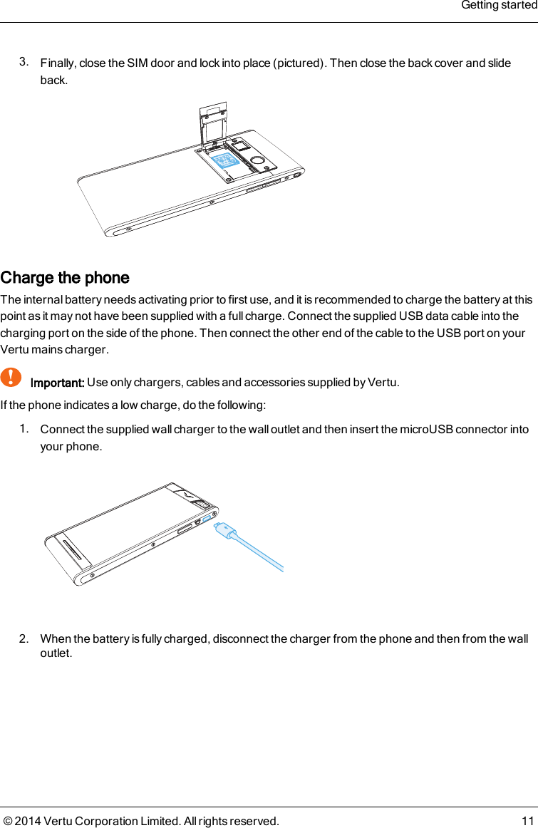 3. Finally, close the SIM door and lock into place (pictured). Then close the back cover and slideback.Charge the phoneThe internal battery needs activating prior to first use, and it is recommended to charge the battery at thispoint as it may not have been supplied with a full charge. Connect the supplied USB data cable into thecharging port on the side of the phone. Then connect the other end of the cable to the USB port on yourVertu mains charger.!Important: Use only chargers, cables and accessories supplied by Vertu.If the phone indicates a low charge, do the following:1. Connect the supplied wall charger to the wall outlet and then insert the microUSB connector intoyour phone.2. When the battery is fully charged, disconnect the charger from the phone and then from the walloutlet.Getting started© 2014 Vertu Corporation Limited. All rights reserved. 11