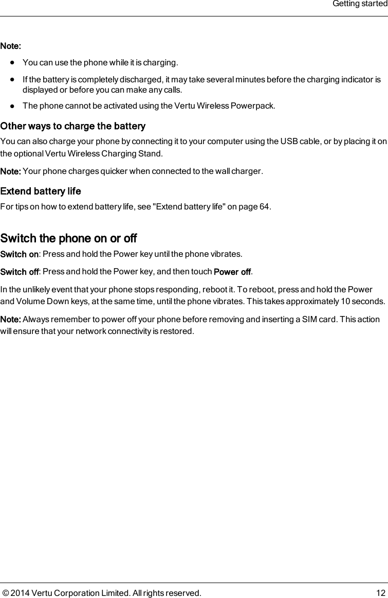 Note:lYou can use the phone while it is charging.lIf the battery is completely discharged, it may take several minutes before the charging indicator isdisplayed or before you can make any calls.lThe phone cannot be activated using the Vertu Wireless Powerpack.Other ways to charge the batteryYou can also charge your phone by connecting it to your computer using the USB cable, or by placing it onthe optional Vertu Wireless Charging Stand.Note: Your phone charges quicker when connected to the wall charger.Extend battery lifeFor tips on how to extend battery life, see &quot;Extend battery life&quot; on page 64.Switch the phone on or offSwitch on: Press and hold the Power key until the phone vibrates.Switch off: Press and hold the Power key, and then touch Power off.In the unlikely event that your phone stops responding, reboot it. To reboot, press and hold the Powerand Volume Down keys, at the same time, until the phone vibrates. This takes approximately 10 seconds.Note: Always remember to power off your phone before removing and inserting a SIM card. This actionwill ensure that your network connectivity is restored.Getting started© 2014 Vertu Corporation Limited. All rights reserved. 12