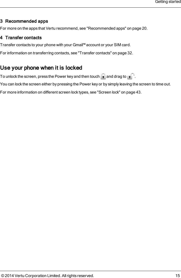 3 Recommended appsFor more on the apps that Vertu recommend, see &quot;Recommended apps&quot; on page20.4 Transfer contactsTransfer contacts to your phone with your Gmail™ account or your SIM card.For information on transferring contacts, see &quot;Transfer contacts&quot; on page32.Use your phone when it is lockedTo unlock the screen, press the Power key and then touch and drag to .You can lock the screen either by pressing the Power key or by simply leaving the screen to time out.For more information on different screen lock types, see &quot;Screen lock&quot; on page43.Getting started© 2014 Vertu Corporation Limited. All rights reserved. 15