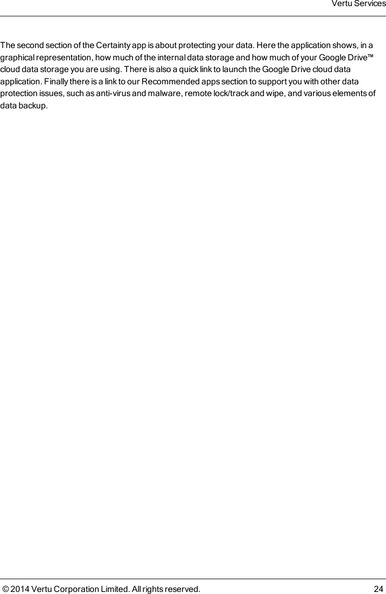 The second section of the Certainty app is about protecting your data. Here the application shows, in agraphical representation, how much of the internal data storage and how much of your Google Drive™cloud data storage you are using. There is also a quick link to launch the Google Drive cloud dataapplication. Finally there is a link to our Recommended apps section to support you with other dataprotection issues, such as anti-virus and malware, remote lock/track and wipe, and various elements ofdata backup.Vertu Services© 2014 Vertu Corporation Limited. All rights reserved. 24