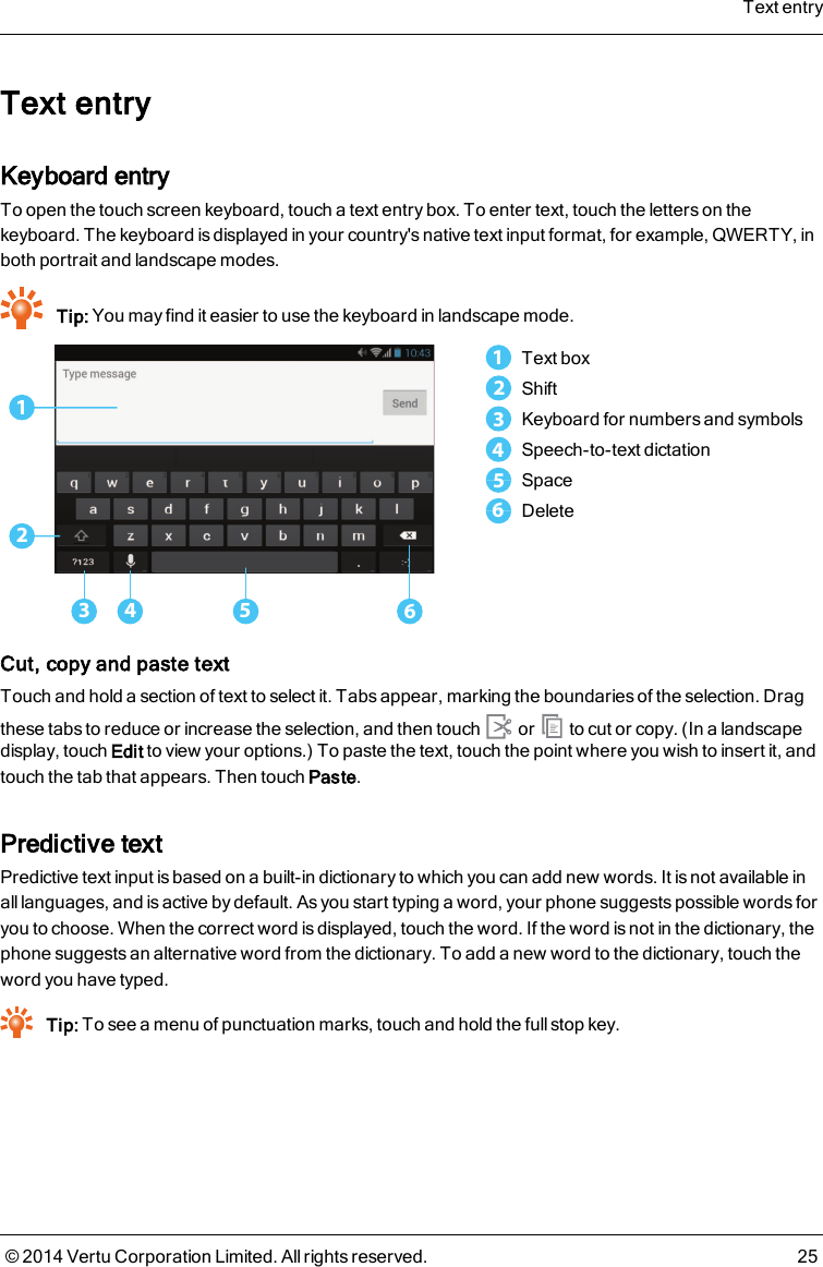 Text entryKeyboard entryTo open the touch screen keyboard, touch a text entry box. To enter text, touch the letters on thekeyboard. The keyboard is displayed in your country&apos;s native text input format, for example, QWERTY, inboth portrait and landscape modes.Tip: You may find it easier to use the keyboard in landscape mode.123 4 561Text box2Shift3Keyboard for numbers and symbols4Speech-to-text dictation5Space6DeleteCut, copy and paste textTouch and hold a section of text to select it. Tabs appear, marking the boundaries of the selection. Dragthese tabs to reduce or increase the selection, and then touch or to cut or copy. (In a landscapedisplay, touch Edit to view your options.) To paste the text, touch the point where you wish to insert it, andtouch the tab that appears. Then touchPaste.Predictive textPredictive text input is based on a built-in dictionary to which you can add new words. It is not available inall languages, and is active by default. As you start typing a word, your phone suggests possible words foryou to choose. When the correct word is displayed, touch the word. If the word is not in the dictionary, thephone suggests an alternative word from the dictionary. To add a new word to the dictionary, touch theword you have typed.Tip: To see a menu of punctuation marks, touch and hold the full stop key.Text entry© 2014 Vertu Corporation Limited. All rights reserved. 25