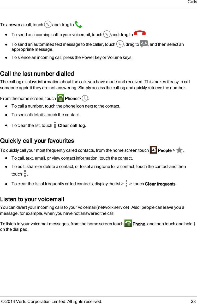 To answer a call, touch and drag to .lTo send an incoming call to your voicemail, touch and drag to .lTo send an automated text message to the caller, touch , drag to , and then select anappropriate message.lTo silence an incoming call, press the Power key or Volume keys.Call the last number dialledThe call log displays information about the calls you have made and received. This makes it easy to callsomeone again if they are not answering. Simply access the call log and quickly retrieve the number.From the home screen, touch Phone&gt; :lTo calla number, touch the phone icon next to the contact.lTo see call details, touch the contact.lTo clear the list, touch Clear call log.Quickly call your favouritesTo quickly call your most frequently called contacts, from the home screen touch People&gt; .lTo call, text, email, or view contact information, touch the contact.lTo edit, share or delete a contact, or to set a ringtone for a contact, touch the contact and thentouch .lTo clear the list of frequently called contacts, display the list&gt; &gt;touch Clear frequents.Listen to your voicemailYou can divert your incoming calls to your voicemail (network service). Also, people can leave you amessage, for example, when you have not answered the call.To listen to your voicemail messages, from the home screen touch Phone, and then touch and hold 1on the dial pad.Calls© 2014 Vertu Corporation Limited. All rights reserved. 28