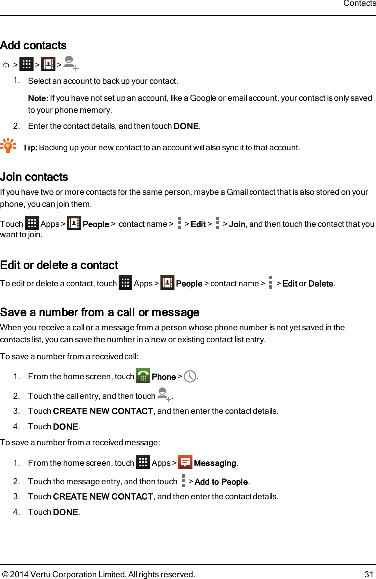 Add contacts&gt; &gt; &gt;1. Select an account to back up your contact.Note: If you have not set up an account, like a Google or email account, your contact is only savedto your phone memory.2. Enter the contact details, and then touch DONE.Tip: Backing up your new contact to an account will also sync it to that account.Join contactsIf you have two or more contacts for the same person, maybe a Gmail contact that is also stored on yourphone, you can join them.Touch Apps &gt; People&gt;contact name&gt; &gt;Edit&gt; &gt;Join, and then touch the contact that youwant to join.Edit or delete a contactTo edit or delete a contact, touch Apps &gt; People&gt;contact name&gt; &gt;Edit or Delete.Save a number from a call or messageWhen you receive a call or a message from a person whose phone number is not yet saved in thecontacts list, you can save the number in a new or existing contact list entry.To save a number from a received call:1. From the home screen, touch Phone&gt; .2. Touch the call entry, and then touch .3. Touch CREATE NEW CONTACT, and then enter the contact details.4. Touch DONE.To save a number from a received message:1. From the home screen, touch Apps&gt; Messaging.2. Touch the message entry, and then touch &gt;Add to People.3. Touch CREATE NEW CONTACT, and then enter the contact details.4. Touch DONE.Contacts© 2014 Vertu Corporation Limited. All rights reserved. 31