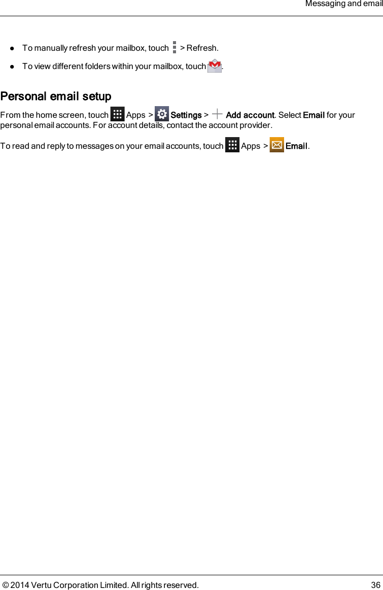 lTo manually refresh your mailbox, touch &gt;Refresh.lTo view different folders within your mailbox, touch .Personal email setupFrom the home screen, touch Apps &gt; Settings&gt; Add account. Select Email for yourpersonal email accounts. For account details, contact the account provider.To read and reply to messages on your email accounts, touch Apps &gt; Email.Messaging and email© 2014 Vertu Corporation Limited. All rights reserved. 36