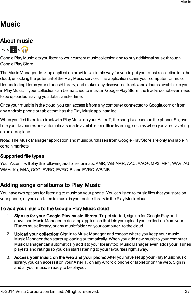 MusicAbout music&gt; &gt;Google Play Music lets you listen to your current music collection and to buy additional music throughGoogle Play Store.The Music Manager desktop application provides a simple way for you to put your music collection into thecloud, unlocking the potential of the Play Music service. The application scans your computer for musicfiles, including files in your iTunes® library, and makes any discovered tracks and albums available to youin Play Music. If your collection can be matched to music in Google Play Store, the tracks do not even needto be uploaded, saving you data transfer time.Once your music is in the cloud, you can access it from any computer connected to Google.com or fromany Android phone or tablet that has the Play Music app installed.When you first listen to a track with Play Music on your AsterT, the song is cached on the phone. So, overtime your favourites are automatically made available for offline listening, such as when you are travellingon an aeroplane.Note: The Music Manager application and music purchases from Google Play Storeare only available incertain markets.Supported file typesYour AsterT will play the following audio file formats: AMR, WB-AMR, AAC, AAC+, MP3, MP4, WAV, AU,WMA(10), M4A, OGG, EVRC, EVRC-B, and EVRC-WB/NB.Adding songs or albums to Play MusicYou have two options for listening to music on your phone. You can listen to music files that you store onyour phone, or you can listen to music in your online library in the Play Music cloud.To add your music to the Google Play Music cloud1. Sign up for your Google Play music library: To get started, sign up for Google Play anddownload Music Manager, a desktop application that lets you upload your collection from youriTunes music library, or any music folder on your computer, to the cloud.2. Upload your collection: Sign in to Music Manager and choose where you keep your music.Music Manager then starts uploading automatically. When you add new music to your computer,Music Manager can automatically add it to your library too. Music Manager even adds your iTunesplaylists and ratings so you can start listening to your favourites right away.3. Access your music on the web and your phone: After you have set up your Play Music musiclibrary, you can access it on your AsterT, on any Android phone or tablet or on the web. Sign inand all your music is ready to be played.Music© 2014 Vertu Corporation Limited. All rights reserved. 37