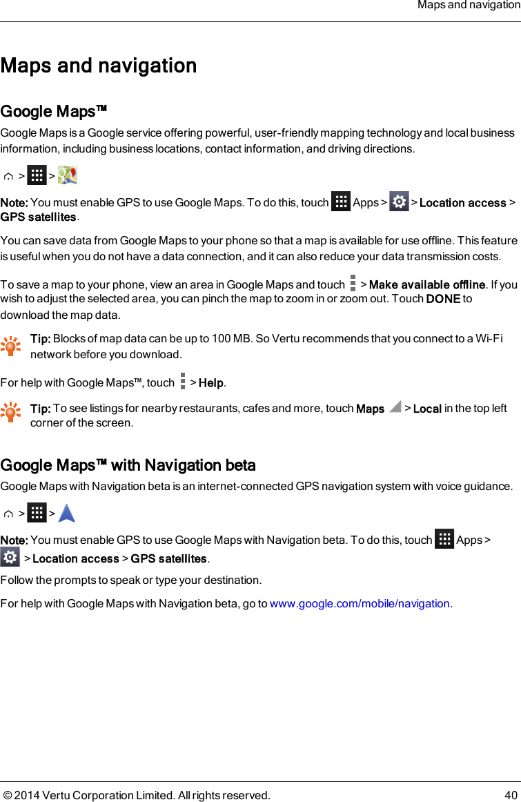 Maps and navigationGoogle Maps™Google Maps is a Google service offering powerful, user-friendly mapping technology and local businessinformation, including business locations, contact information, and driving directions.&gt; &gt;Note: You must enable GPS to use Google Maps. Todothis,touch Apps&gt; &gt;Location access&gt;GPS satellites.You can save data from Google Maps to your phone so that a map is available for use offline. This featureis useful when you do not have a data connection, and it can also reduce your data transmission costs.To save a map to your phone, view an area in Google Maps and touch &gt;Make available offline. If youwish to adjust the selected area, you can pinch the map to zoom in or zoom out. Touch DONE todownload the map data.Tip: Blocks of map data can be up to 100MB. So Vertu recommends that you connect to a Wi-Finetwork before you download.For help with Google Maps™, touch &gt;Help.Tip: To see listings for nearby restaurants, cafes and more, touch Maps &gt;Local in the top leftcorner of the screen.Google Maps™ with Navigation betaGoogle Maps with Navigation beta is an internet-connected GPS navigation system with voice guidance.&gt; &gt;Note: You must enable GPS to use Google Maps with Navigation beta. Todothis,touch Apps&gt;&gt;Location access&gt;GPS satellites.Follow the prompts to speak or type your destination.For help with Google Maps with Navigation beta, go to www.google.com/mobile/navigation.Maps and navigation© 2014 Vertu Corporation Limited. All rights reserved. 40