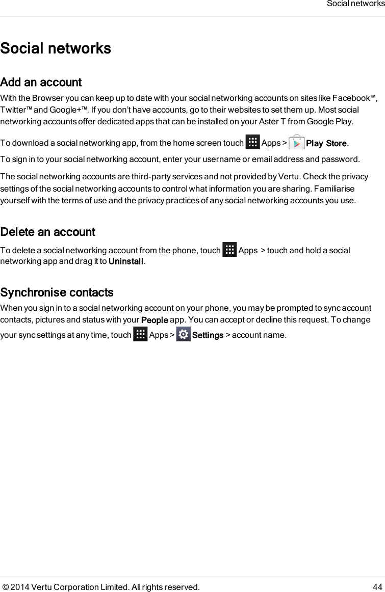 Social networksAdd an accountWith the Browser you can keep up to date with your social networking accounts on sites like Facebook™,Twitter™ and Google+™. If you don’t have accounts, go to their websites to set them up. Most socialnetworking accounts offer dedicated apps that can be installed on your AsterT from Google Play.To download a social networking app, from the home screen touch Apps &gt; Play Store.To sign in to your social networking account, enter your username or emailaddress and password.The social networking accounts are third-party services and not provided by Vertu. Check the privacysettings of the social networking accounts to control what information you are sharing. Familiariseyourself with the terms of use and the privacy practices of any social networking accounts you use.Delete an accountTo delete a social networking account from the phone, touch Apps &gt;touch and hold a socialnetworking app and drag it to Uninstall.Synchronise contactsWhen you sign in to a social networking account on your phone, you may be prompted to sync accountcontacts, pictures and status with your People app. You can accept or decline this request. To changeyour sync settings at any time, touch Apps&gt; Settings&gt;account name.Social networks© 2014 Vertu Corporation Limited. All rights reserved. 44