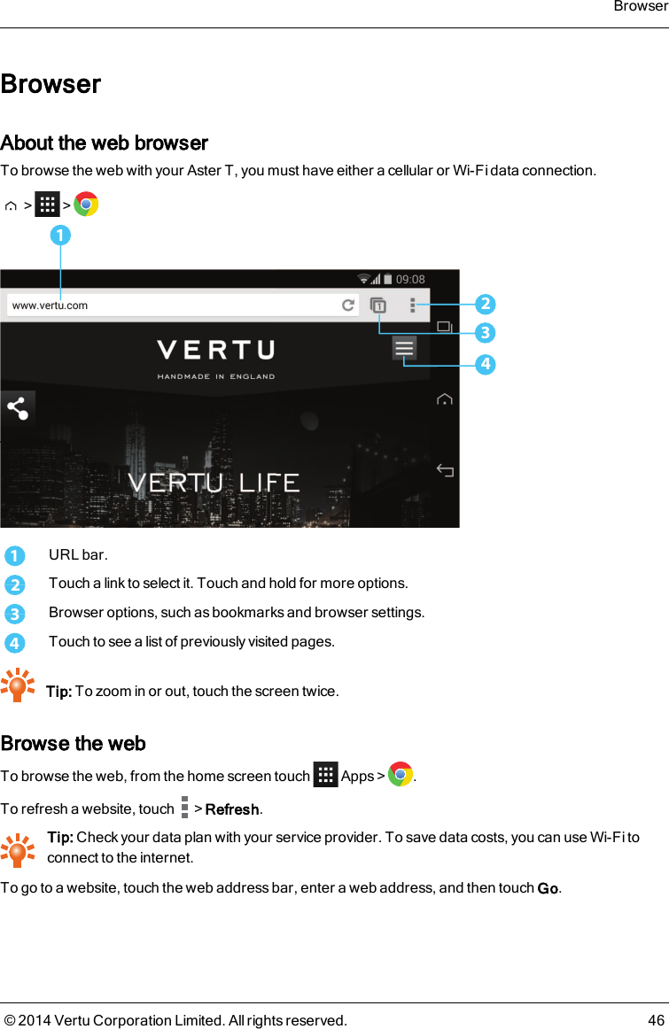 BrowserAbout the web browserTo browse the web with your AsterT, you must have either a cellular or Wi-Fi data connection.&gt; &gt;32411URL bar.2Touch a link to select it. Touch and hold for more options.3Browser options, such as bookmarks and browser settings.4Touch to see a list of previously visited pages.Tip: To zoom in or out, touch the screen twice.Browse the webTo browse the web, from the home screen touch Apps &gt; .To refresh a website, touch &gt;Refresh.Tip: Check your data plan with your service provider. To save data costs, you can use Wi-Fi toconnect to the internet.To go to a website, touch the web address bar, enter a web address, and then touch Go.Browser© 2014 Vertu Corporation Limited. All rights reserved. 46