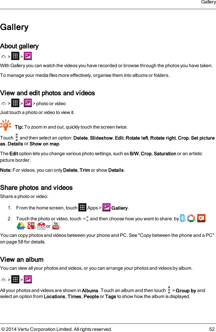 GalleryAbout gallery&gt; &gt;With Gallery you can watch the videos you have recorded or browse through the photos you have taken.To manage your media files more effectively, organise them into albums or folders.View and edit photos and videos&gt; &gt; &gt;photo or videoJust touch a photo or video to view it.Tip: To zoom in and out, quickly touch the screen twice.Touch and then select an option: Delete,Slideshow,Edit,Rotate left,Rotate right,Crop,Set pictureas,Details or Show on map.The Edit option lets you change various photo settings, such asB/W,Crop,Saturation or an artisticpicture border.Note: For videos, you can only Delete,Trim or show Details.Share photos and videosShare a photo or video:1. From the home screen, touch Apps &gt; Gallery.2. Touch the photo or video, touch and then choose how you want to share: by , , ,, , or .You can copy photosand videos between your phone and PC. See &quot;Copy between the phone and a PC&quot;on page58 for details.View an albumYou can view all your photos and videos, or you can arrange your photos and videos by album.&gt; &gt;All your photos and videos are shown in Albums. Touch an album and then touch &gt;Group by andselect an option from Locations,Times,People or Tags to show how the album is displayed.Gallery© 2014 Vertu Corporation Limited. All rights reserved. 52
