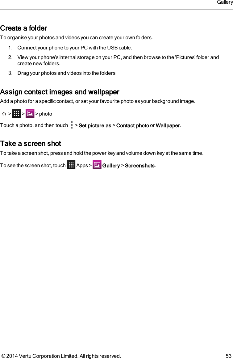 Create a folderTo organise your photos and videos you can create your own folders.1. Connect your phone to your PC with the USB cable.2. View your phone’s internal storage on your PC, and then browse to the &apos;Pictures&apos; folder andcreate new folders.3. Drag your photos and videos into the folders.Assign contact images and wallpaperAdd a photo for a specific contact, or set your favourite photo as your background image.&gt; &gt; &gt;photoTouch a photo, and then touch &gt;Set picture as&gt;Contact photo or Wallpaper.Take a screen shotTo take a screen shot, press and hold the power key and volume down key at the same time.To see the screen shot, touch Apps&gt; Gallery&gt;Screenshots.Gallery© 2014 Vertu Corporation Limited. All rights reserved. 53