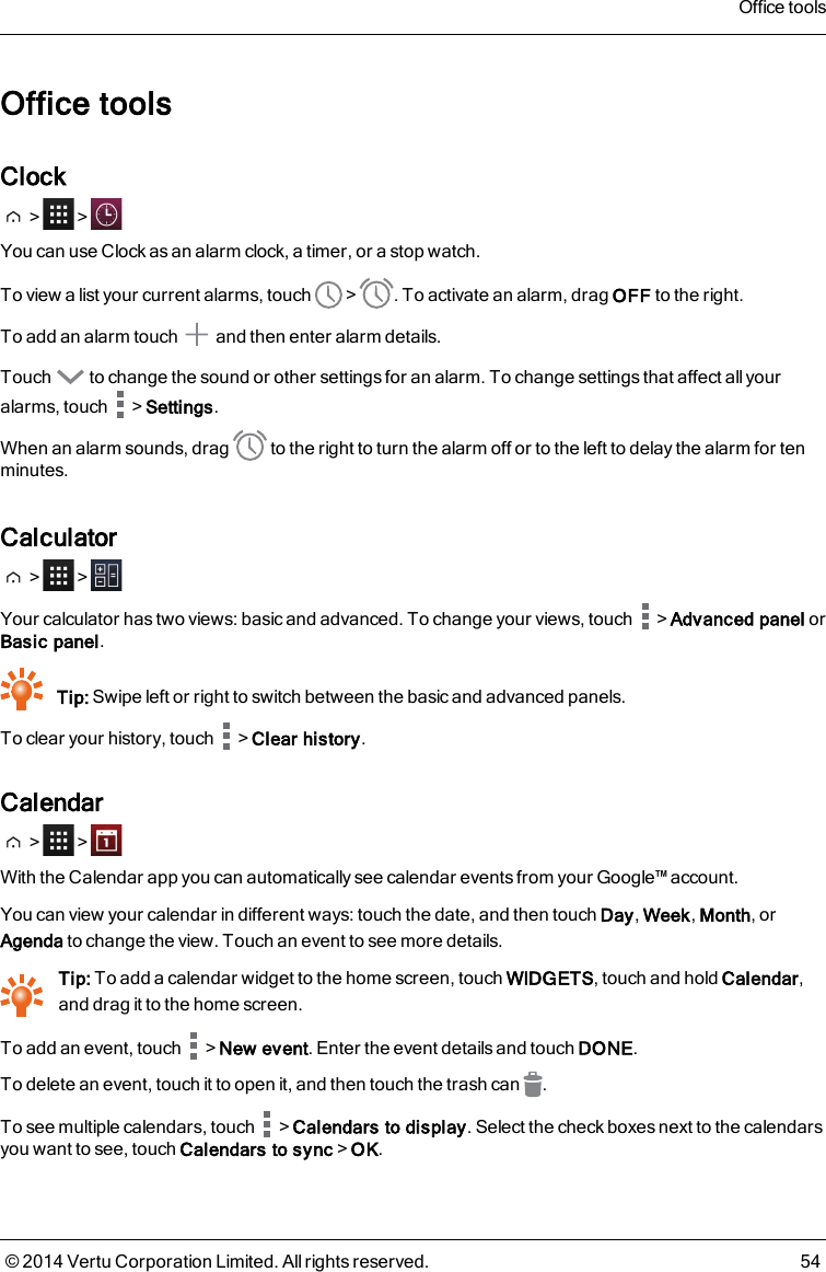 Office toolsClock&gt; &gt;You can use Clock as an alarm clock, a timer, or a stop watch.To view a list your current alarms, touch &gt; . To activate an alarm, drag OFF to the right.To add an alarm touch and then enter alarm details.Touch to change the sound or other settings for an alarm. To change settings that affect all youralarms, touch &gt;Settings.When an alarm sounds, drag to the right to turn the alarm off or to the left to delay the alarm for tenminutes.Calculator&gt; &gt;Your calculator has two views: basic and advanced. To change your views, touch &gt;Advanced panel orBasic panel.Tip: Swipe left or right to switch between the basic and advanced panels.To clear your history, touch &gt;Clear history.Calendar&gt; &gt;With the Calendar app you can automatically see calendar events from your Google™ account.You can view your calendar in different ways: touch the date, and then touch Day,Week,Month, orAgenda to change the view. Touch an event to see more details.Tip: To add a calendar widget to the home screen, touch WIDGETS, touch and hold Calendar,and drag it to the home screen.To add an event, touch &gt;New event. Enter the event details and touch DONE.To delete an event, touch it to open it, and then touch the trash can .To see multiple calendars, touch &gt;Calendars to display. Select the check boxes next to the calendarsyou want to see, touch Calendars to sync&gt;OK.Office tools© 2014 Vertu Corporation Limited. All rights reserved. 54