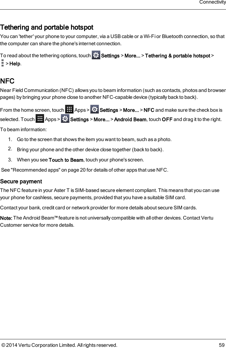 Tethering and portable hotspotYou can &apos;tether&apos; your phone to your computer, via a USB cable or a Wi-Fi or Bluetooth connection, so thatthe computer can share the phone&apos;s internet connection.To read about the tethering options, touch Settings&gt;More...&gt;Tethering &amp; portable hotspot&gt;&gt;Help.NFCNear Field Communication (NFC) allows you to beam information (such as contacts, photos and browserpages) by bringing your phone close to another NFC-capable device (typically back to back).From the home screen, touch Apps&gt; Settings&gt;More...&gt;NFC and make sure the check box isselected. Touch Apps&gt; Settings&gt;More...&gt;Android Beam, touch OFF and drag it to the right.To beam information:1. Go to the screen that shows the item you want to beam, such as a photo.2. Bring your phone and the other device close together (back to back).3. When you see Touch to Beam, touch your phone&apos;s screen.See &quot;Recommended apps&quot; on page20 for details of other apps that use NFC.Secure paymentThe NFC feature in your AsterT is SIM-based secure element compliant. This means that you can useyour phone for cashless, secure payments, provided that you have a suitable SIM card.Contact your bank, credit card or network provider for more details about secure SIM cards.Note: The Android Beam™ feature is not universally compatible with all other devices. Contact VertuCustomer service for more details.Connectivity© 2014 Vertu Corporation Limited. All rights reserved. 59