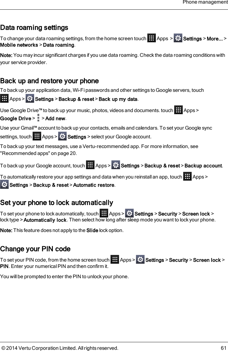 Data roaming settingsTo change your data roaming settings, from the home screen touch Apps &gt; Settings&gt;More...&gt;Mobile networks&gt;Data roaming.Note: You may incur significant charges if you use data roaming. Check the data roaming conditions withyour service provider.Back up and restore your phoneTo back up your application data, Wi-Fi passwords and other settings to Google servers, touchApps&gt; Settings&gt;Backup &amp; reset&gt;Back up my data.Use Google Drive™ to back up your music, photos, videos and documents. touch Apps&gt;Google Drive&gt; &gt;Add new.Use your Gmail™ account to back up your contacts, emails and calendars. To set your Google syncsettings, touch Apps&gt; Settings&gt;select your Google account.To back up your text messages, use a Vertu-recommended app. For more information, see&quot;Recommended apps&quot; on page20.To back up your Google account, touch Apps&gt; Settings&gt;Backup &amp; reset&gt;Backup account.To automatically restore your app settings and data when you reinstall an app, touch Apps&gt;Settings&gt;Backup &amp; reset&gt;Automatic restore.Set your phone to lock automaticallyTo set your phone to lock automatically, touch Apps &gt; Settings&gt;Security&gt;Screen lock&gt;lock type&gt;Automatically lock. Then select how long after sleep mode you want to lock your phone.Note: This feature does not apply to the Slide lock option.Change your PIN codeTo set your PIN code, from the home screen touch Apps&gt; Settings&gt;Security&gt;Screen lock&gt;PIN. Enter your numerical PIN and then confirm it.You will be prompted to enter the PIN to unlock your phone.Phone management© 2014 Vertu Corporation Limited. All rights reserved. 61