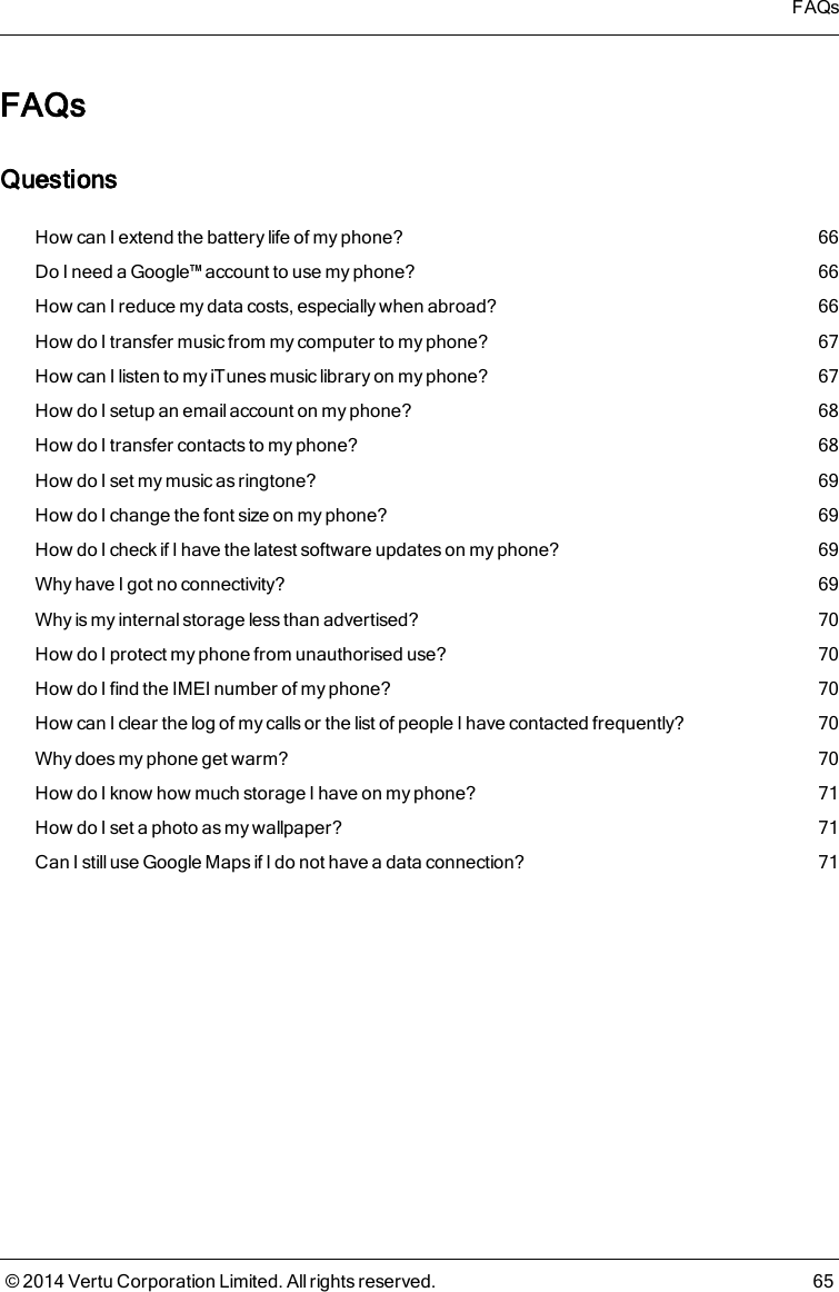 FAQsQuestionsHow can I extend the battery life of my phone? 66Do I need a Google™ account to use my phone? 66How can I reduce my data costs, especially when abroad? 66How do I transfer music from my computer to my phone? 67How can I listen to my iTunes music library on my phone? 67How do I setup an email account on my phone? 68How do I transfer contacts to my phone? 68How do I set my music as ringtone? 69How do I change the font size on my phone? 69How do I check if I have the latest software updates on my phone? 69Why have I got no connectivity? 69Why is my internal storage less than advertised? 70How do I protect my phone from unauthorised use? 70How do I find the IMEI number of my phone? 70How can I clear the log of my calls or the list of people I have contacted frequently? 70Why does my phone get warm? 70How do I know how much storage I have on my phone? 71How do I set a photo as my wallpaper? 71Can Istill useGoogle Mapsif I do not have a data connection? 71FAQs© 2014 Vertu Corporation Limited. All rights reserved. 65