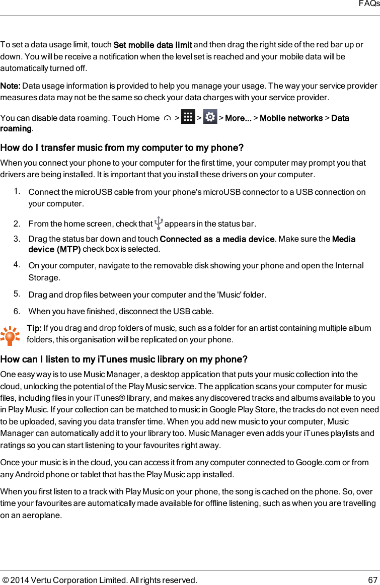 To set a data usage limit, touch Set mobile data limit and then drag the right side of the red bar up ordown. You will be receive a notification when the level set is reached and your mobile data will beautomatically turned off.Note: Data usage information is provided to help you manage your usage. The way your service providermeasures data may not be the same so check your data charges with your service provider.You can disable data roaming. Touch Home &gt; &gt; &gt;More...&gt;Mobile networks&gt;Dataroaming.How do I transfer music from my computer to my phone?When you connect your phone to your computer for the first time, your computer may prompt you thatdrivers are being installed. It is important that you installthese drivers on your computer.1. Connect the microUSB cable from your phone&apos;s microUSB connector to a USB connection onyour computer.2. From the home screen, check that appears in the status bar.3. Drag the status bar down and touch Connected as a media device. Make sure the Mediadevice (MTP) check box is selected.4. On your computer, navigate to the removable disk showing your phone and open the InternalStorage.5. Drag and drop files between your computer and the &apos;Music&apos; folder.6. When you have finished, disconnect the USB cable.Tip: If you drag and drop folders of music, such as a folder for an artist containing multiple albumfolders, this organisation will be replicated on your phone.How can I listen to my iTunes music library on my phone?One easy way is to use Music Manager, a desktop application that puts your music collection into thecloud, unlocking the potential of the Play Music service. The application scans your computer for musicfiles, including files in your iTunes® library, and makes any discovered tracks and albums available to youin Play Music. If your collection can be matched to music in Google Play Store, the tracks do not even needto be uploaded, saving you data transfer time. When you add new music to your computer, MusicManager can automatically add it to your library too. Music Manager even adds your iTunes playlists andratings so you can start listening to your favourites right away.Once your music is in the cloud, you can access it from any computer connected to Google.com or fromany Android phone or tablet that has the Play Music app installed.When you first listen to a track with Play Music on your phone, the song is cached on the phone. So, overtime your favourites are automatically made available for offline listening, such as when you are travellingon an aeroplane.FAQs© 2014 Vertu Corporation Limited. All rights reserved. 67