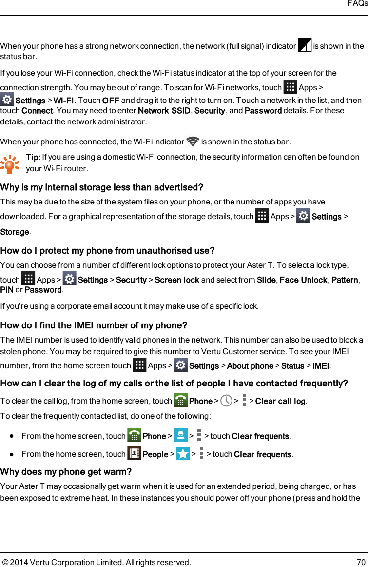When your phone has a strong network connection, the network (full signal) indicator is shown in thestatus bar.If you lose your Wi-Fi connection, check the Wi-Fi status indicator at the top of your screen for theconnection strength. You may be out of range. To scan for Wi-Fi networks, touch Apps&gt;Settings&gt;Wi-Fi. Touch OFF and drag it to the right to turn on. Touch a network in the list, and thentouch Connect. You may need to enter Network SSID,Security, and Password details. For thesedetails, contact the network administrator.When your phone has connected, the Wi-Fi indicator is shown in the status bar.Tip: If you are using a domestic Wi-Fi connection, the security information can often be found onyour Wi-Fi router.Why is my internal storage less than advertised?This may be due to the size of the system files on your phone, or the number of apps you havedownloaded. For a graphical representation of the storage details, touch Apps&gt; Settings&gt;Storage.How do I protect my phone from unauthorised use?You can choose from a number of different lock options to protect your AsterT. To select a lock type,touch Apps&gt; Settings&gt;Security&gt;Screen lock and select from Slide,Face Unlock,Pattern,PIN or Password.If you&apos;re using a corporate email account it may make use of a specific lock.How do I find the IMEI number of my phone?The IMEI number is used to identify valid phones in the network. This number can also be used to block astolen phone. You may be required to give this number to Vertu Customer service. To see your IMEInumber, from the home screen touch Apps&gt; Settings&gt;About phone&gt;Status&gt;IMEI.How can I clear the log of my calls or the list of people I have contacted frequently?To clear the call log, from the home screen, touch Phone&gt; &gt; &gt;Clear call log.To clear the frequently contacted list, do one of the following:lFrom the home screen, touch Phone&gt; &gt; &gt;touch Clear frequents.lFrom the home screen, touch People&gt; &gt; &gt;touch Clear frequents.Why does my phone get warm?Your AsterT may occasionally get warm when it is used for an extended period, being charged, or hasbeen exposed to extreme heat. In these instances you should power off your phone (press and hold theFAQs© 2014 Vertu Corporation Limited. All rights reserved. 70