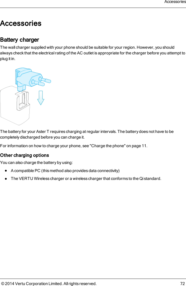 AccessoriesBattery chargerThe wall charger supplied with your phone should be suitable for your region. However, you shouldalways check that the electrical rating of the AC outlet is appropriate for the charger before you attempt toplug it in.The battery for your AsterT requires charging at regular intervals. The battery does not have to becompletely discharged before you can charge it.For information on how to charge your phone, see &quot;Charge the phone&quot; on page 11.Other charging optionsYou can also charge the battery by using:lA compatible PC (this method also provides data connectivity)lThe VERTU Wireless charger or a wireless charger that conforms to the Qi standard.Accessories© 2014 Vertu Corporation Limited. All rights reserved. 72