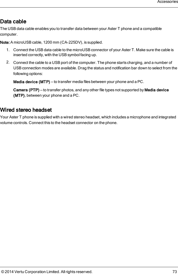 Data cableThe USB data cable enables you to transfer data between your AsterT phone and a compatiblecomputer.Note: A microUSB cable, 1200 mm (CA-225DV), is supplied.1. Connect the USB data cable to the microUSB connector of your AsterT. Make sure the cable isinserted correctly, with the USB symbol facing up.2. Connect the cable to a USB port of the computer. The phone starts charging, and a number ofUSB connection modes are available. Drag the status and notification bar down to select from thefollowing options:Media device (MTP) — to transfer media files between your phone and a PC.Camera (PTP) — to transfer photos, and any other file types not supported by Media device(MTP), between your phone and a PC.Wired stereo headsetYour AsterT phone is supplied with a wired stereo headset, which includes a microphone and integratedvolume controls. Connect this to the headset connector on the phone.Accessories© 2014 Vertu Corporation Limited. All rights reserved. 73