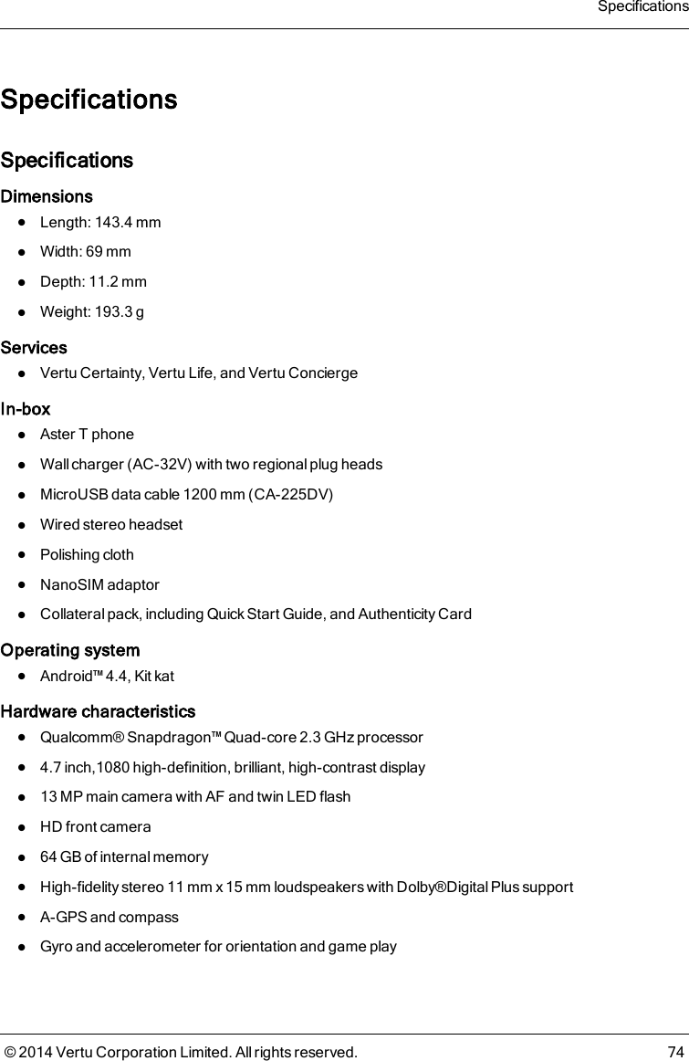 SpecificationsSpecificationsDimensionslLength: 143.4mmlWidth: 69mmlDepth: 11.2mmlWeight: 193.3gServiceslVertu Certainty, Vertu Life, and Vertu ConciergeIn-boxlAsterT phonelWall charger (AC-32V) with two regional plug headslMicroUSB data cable 1200mm (CA-225DV)lWired stereo headsetlPolishing clothlNanoSIM adaptorlCollateral pack, including Quick Start Guide, and Authenticity CardOperating systemlAndroid™4.4, Kit katHardware characteristicslQualcomm® Snapdragon™ Quad-core 2.3GHz processorl4.7 inch,1080 high-definition, brilliant, high-contrast displayl13 MP main camera with AF and twin LED flashlHD front cameral64 GB of internal memorylHigh-fidelity stereo 11 mm x 15 mm loudspeakers with Dolby®Digital Plus supportlA-GPS and compasslGyro and accelerometer for orientation and game playSpecifications© 2014 Vertu Corporation Limited. All rights reserved. 74