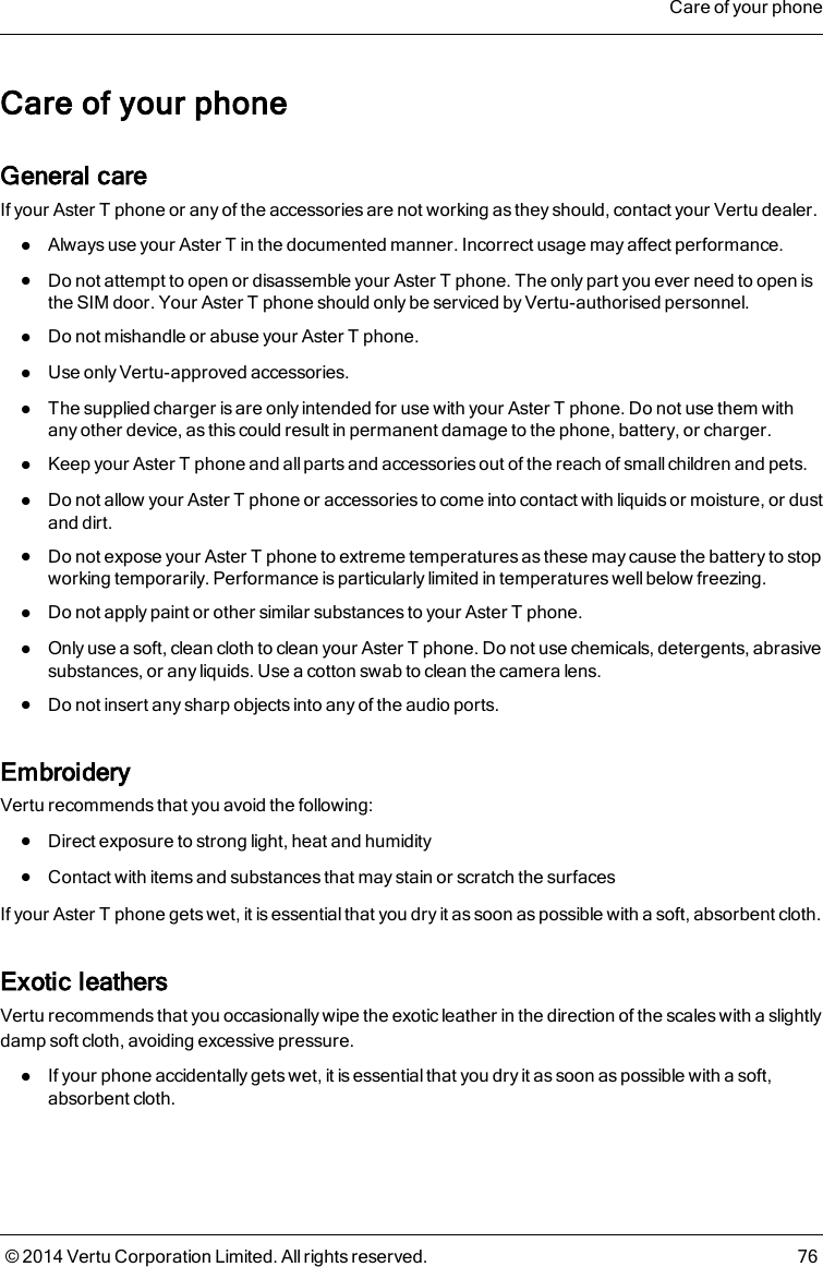 Care of your phoneGeneral careIf your AsterT phone or any of the accessories are not working as they should, contact your Vertu dealer.lAlways use your AsterT in the documented manner. Incorrect usage may affect performance.lDo not attempt to open or disassemble your AsterT phone. The only part you ever need to open isthe SIM door. Your AsterT phone should only be serviced by Vertu-authorised personnel.lDo not mishandle or abuse your AsterT phone.lUse only Vertu-approved accessories.lThe supplied charger is are only intended for use with your AsterT phone. Do not use them withany other device, as this could result in permanent damage to the phone, battery, or charger.lKeep your AsterT phone and all parts and accessories out of the reach of small children and pets.lDo not allow your AsterT phone or accessories to come into contact with liquids or moisture, or dustand dirt.lDo not expose your AsterT phone to extreme temperatures as these may cause the battery to stopworking temporarily. Performance is particularly limited in temperatures well below freezing.lDo not apply paint or other similar substances to your AsterT phone.lOnly use a soft, clean cloth to clean your AsterT phone. Do not use chemicals, detergents, abrasivesubstances, or any liquids. Use a cotton swab to clean the camera lens.lDo not insert any sharp objects into any of the audio ports.EmbroideryVertu recommends that you avoid the following:lDirect exposure to strong light, heat and humiditylContact with items and substances that may stain or scratch the surfacesIf your AsterT phone gets wet, it is essential that you dry it as soon as possible with a soft, absorbent cloth.Exotic leathersVertu recommends that you occasionally wipe the exotic leather in the direction of the scales with a slightlydamp soft cloth, avoiding excessive pressure.lIf your phone accidentally gets wet, it is essential that you dry it as soon as possible with a soft,absorbent cloth.Care of your phone© 2014 Vertu Corporation Limited. All rights reserved. 76