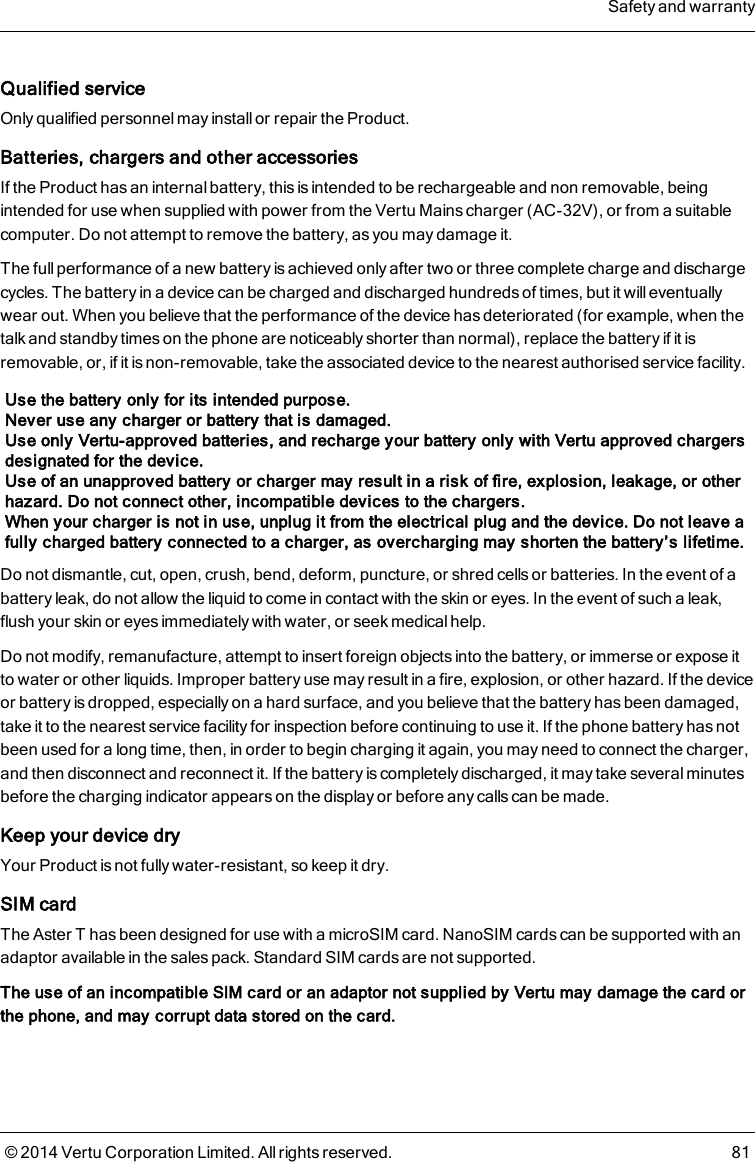 Qualified serviceOnly qualified personnel may install or repair the Product.Batteries, chargers and other accessoriesIf the Product has an internal battery, this is intended to be rechargeable and non removable, beingintended for use when supplied with power from the Vertu Mains charger (AC-32V), or from a suitablecomputer. Do not attempt to remove the battery, as you may damage it.The full performance of a new battery is achieved only after two or three complete charge and dischargecycles. The battery in a device can be charged and discharged hundreds of times, but it will eventuallywear out. When you believe that the performance of the device has deteriorated (for example, when thetalk and standby times on the phone are noticeably shorter than normal), replace the battery if it isremovable, or, if it is non-removable, take the associated device to the nearest authorised service facility.Use the battery only for its intended purpose.Never use any charger or battery that is damaged.Use only Vertu-approved batteries, and recharge your battery only with Vertu approved chargersdesignated for the device.Use of an unapproved battery or charger may result in a risk of fire, explosion, leakage, or otherhazard. Do not connect other, incompatible devices to the chargers.When your charger is not in use, unplug it from the electrical plug and the device. Do not leave afully charged battery connected to a charger, as overcharging may shorten the battery’s lifetime.Do not dismantle, cut, open, crush, bend, deform, puncture, or shred cells or batteries. In the event of abattery leak, do not allow the liquid to come in contact with the skin or eyes. In the event of such a leak,flush your skin or eyes immediately with water, or seek medical help.Do not modify, remanufacture, attempt to insert foreign objects into the battery, or immerse or expose itto water or other liquids. Improper battery use may result in a fire, explosion, or other hazard. If the deviceor battery is dropped, especially on a hard surface, and you believe that the battery has been damaged,take it to the nearest service facility for inspection before continuing to use it. If the phone battery has notbeen used for a long time, then, in order to begin charging it again, you may need to connect the charger,and then disconnect and reconnect it. If the battery is completely discharged, it may take several minutesbefore the charging indicator appears on the display or before any calls can be made.Keep your device dryYour Product is not fully water-resistant, so keep it dry.SIM cardThe AsterT has been designed for use with a microSIM card. NanoSIMcards can be supported with anadaptor available in the sales pack. Standard SIMcards are not supported.The use of an incompatible SIM card or an adaptor not supplied by Vertu may damage the card orthe phone, and may corrupt data stored on the card.Safety and warranty© 2014 Vertu Corporation Limited. All rights reserved. 81