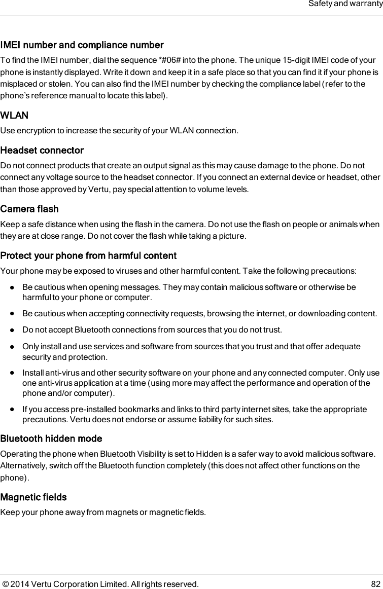 IMEI number and compliance numberTo find the IMEI number, dial the sequence *#06# into the phone. The unique 15-digit IMEI code of yourphone is instantly displayed. Write it down and keep it in a safe place so that you can find it if your phone ismisplaced or stolen. You can also find the IMEI number by checking the compliance label (refer to thephone’s reference manual to locate this label).WLANUse encryption to increase the security of your WLAN connection.Headset connectorDo not connect products that create an output signal as this may cause damage to the phone. Do notconnect any voltage source to the headset connector. If you connect an external device or headset, otherthan those approved by Vertu, pay special attention to volume levels.Camera flashKeep a safe distance when using the flash in the camera. Do not use the flash on people or animals whenthey are at close range. Do not cover the flash while taking a picture.Protect your phone from harmful contentYour phone may be exposed to viruses and other harmful content. Take the following precautions:lBe cautious when opening messages. They may contain malicious software or otherwise beharmful to your phone or computer.lBe cautious when accepting connectivity requests, browsing the internet, or downloading content.lDo not accept Bluetooth connections from sources that you do not trust.lOnly install and use services and software from sources that you trust and that offer adequatesecurity and protection.lInstall anti-virus and other security software on your phone and any connected computer. Only useone anti-virus application at a time (using more may affect the performance and operation of thephone and/or computer).lIf you access pre-installed bookmarks and links to third party internet sites, take the appropriateprecautions. Vertu does not endorse or assume liability for such sites.Bluetooth hidden modeOperating the phone when Bluetooth Visibility is set to Hidden is a safer way to avoid malicious software.Alternatively, switch off the Bluetooth function completely (this does not affect other functions on thephone).Magnetic fieldsKeep your phone away from magnets or magnetic fields.Safety and warranty© 2014 Vertu Corporation Limited. All rights reserved. 82