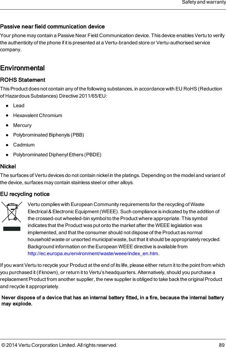 Passive near field communication deviceYour phone may contain a Passive Near Field Communication device. This device enables Vertu to verifythe authenticity of the phone if it is presented at a Vertu-branded store or Vertu-authorised servicecompany.EnvironmentalROHS StatementThis Product does not contain any of the following substances, in accordance with EU RoHS (Reductionof Hazardous Substances) Directive 2011/65/EU:lLeadlHexavalent ChromiumlMercurylPolybrominated Biphenyls (PBB)lCadmiumlPolybrominated Diphenyl Ethers (PBDE)NickelThe surfaces of Vertu devices do not contain nickel in the platings. Depending on the model and variant ofthe device, surfaces may contain stainless steel or other alloys.EU recycling noticeVertu complies with European Community requirements for the recycling of WasteElectrical &amp; Electronic Equipment (WEEE). Such compliance is indicated by the addition ofthe crossed-out wheeled-bin symbol to the Product where appropriate. This symbolindicates that the Product was put onto the market after the WEEE legislation wasimplemented, and that the consumer should not dispose of the Product as normalhousehold waste or unsorted municipal waste, but that it should be appropriately recycled.Background information on the European WEEE directive is available fromhttp://ec.europa.eu/environment/waste/weee/index_en.htm.If you want Vertu to recycle your Product at the end of its life, please either return it to the point from whichyou purchased it (if known), or return it to Vertu’s headquarters. Alternatively, should you purchase areplacement Product from another supplier, the new supplier is obliged to take back the original Productand recycle it appropriately.Never dispose of a device that has an internal battery fitted, in a fire, because the internal batterymay explode.Safety and warranty© 2014 Vertu Corporation Limited. All rights reserved. 89