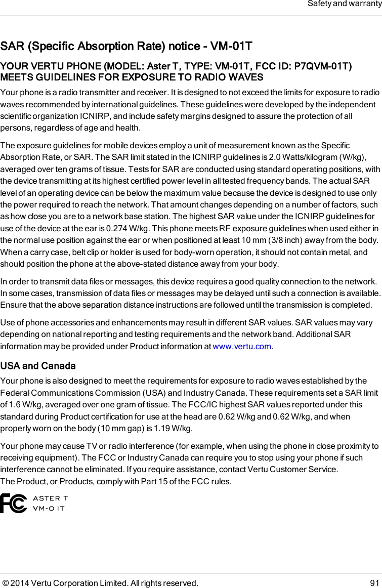 SAR (Specific Absorption Rate) notice - VM-01TYOUR VERTU PHONE (MODEL: AsterT, TYPE: VM-01T, FCC ID: P7QVM-01T)MEETS GUIDELINES FOR EXPOSURE TO RADIO WAVESYour phone is a radio transmitter and receiver. It is designed to not exceed the limits for exposure to radiowaves recommended by international guidelines. These guidelines were developed by the independentscientific organization ICNIRP, and include safety margins designed to assure the protection of allpersons, regardless of age and health.The exposure guidelines for mobile devices employ a unit of measurement known as the SpecificAbsorption Rate, or SAR. The SAR limit stated in the ICNIRP guidelines is 2.0 Watts/kilogram (W/kg),averaged over ten grams of tissue. Tests for SAR are conducted using standard operating positions, withthe device transmitting at its highest certified power level in all tested frequency bands. The actual SARlevel of an operating device can be below the maximum value because the device is designed to use onlythe power required to reach the network. That amount changes depending on a number of factors, suchas how close you are to a network base station. The highest SAR value under the ICNIRP guidelines foruse of the device at the ear is 0.274W/kg. This phone meets RF exposure guidelines when used either inthe normal use position against the ear or when positioned at least 10mm (3/8 inch) away from the body.When a carry case, belt clip or holder is used for body-worn operation, it should not contain metal, andshould position the phone at the above-stated distance away from your body.In order to transmit data files or messages, this device requires a good quality connection to the network.In some cases, transmission of data files or messages may be delayed until such a connection is available.Ensure that the above separation distance instructions are followed untilthe transmission is completed.Use of phone accessories and enhancements may result in different SAR values. SAR values may varydepending on nationalreporting and testing requirements and the network band. Additional SARinformation may be provided under Product information at www.vertu.com.USA and CanadaYour phone is also designed to meet the requirements for exposure to radio waves established by theFederal Communications Commission (USA) and Industry Canada. These requirements set a SAR limitof 1.6W/kg, averaged over one gram of tissue. The FCC/IC highest SAR values reported under thisstandard during Product certification for use at the head are 0.62W/kg and 0.62W/kg, and whenproperly worn on the body (10mm gap) is 1.19W/kg.Your phone may cause TV or radio interference (for example, when using the phone in close proximity toreceiving equipment). The FCC or Industry Canada can require you to stop using your phone if suchinterference cannot be eliminated. If you require assistance, contact Vertu Customer Service.TheProduct, or Products,comply with Part 15 of the FCC rules.Safety and warranty© 2014 Vertu Corporation Limited. All rights reserved. 91