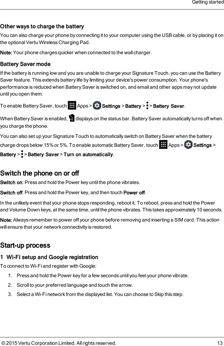 Other ways to charge the batteryYou can also charge your phone by connecting it to your computer using the USB cable, or by placing it onthe optional Vertu Wireless Charging Pad.Note: Your phone charges quicker when connected to the wall charger.Battery Saver modeIf the battery is running low and you are unable to charge your Signature Touch, you can use the BatterySaver feature. This extends battery life by limiting your device&apos;s power consumption. Your phone&apos;sperformance is reduced when Battery Saver is switched on, and email and other apps may not updateuntil you open them.To enable Battery Saver, touch Apps&gt; Settings&gt;Battery&gt; &gt;Battery Saver.When Battery Saver is enabled, displays on the status bar. Battery Saver automatically turns off whenyou charge the phone.You can also set up your Signature Touch to automatically switch on Battery Saver when the batterycharge drops below 15% or 5%. To enable automatic Battery Saver, touch Apps&gt; Settings&gt;Battery&gt; &gt;Battery Saver&gt;Turn on automatically.Switch the phone on or offSwitch on: Press and hold the Power key untilthe phone vibrates.Switch off: Press and hold the Power key, and then touch Power off.In the unlikely event that your phone stops responding, reboot it. To reboot, press and hold the Powerand Volume Down keys, at the same time, untilthe phone vibrates. This takes approximately 10 seconds.Note: Always remember to power off your phone before removing and inserting a SIM card. This actionwill ensure that your network connectivity is restored.Start-up process1 Wi-Fi setup and Google registrationTo connect to Wi-Fi and register with Google:1. Press and hold the Power key for a few seconds until you feel your phone vibrate.2. Scroll to your preferred language and touch the arrow.3. Select a Wi-Fi network from the displayed list. You can choose to Skip this step.Getting started© 2015 Vertu Corporation Limited. All rights reserved. 13