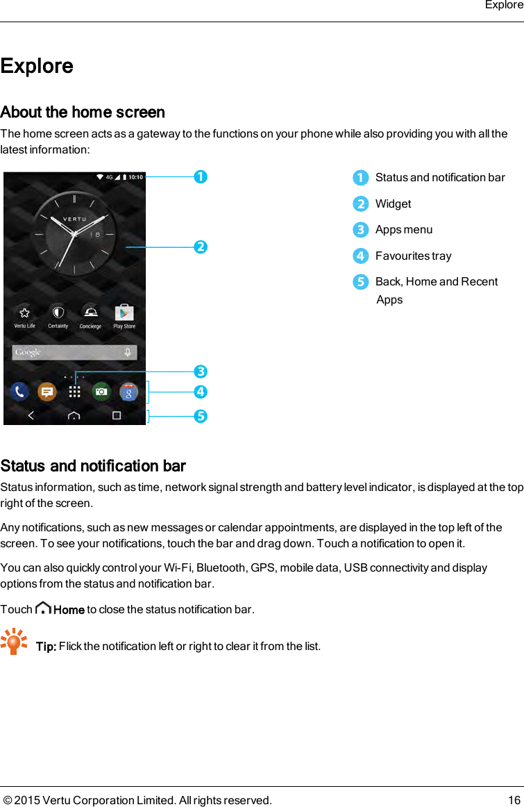 ExploreAbout the home screenThe home screen acts as a gateway to the functions on your phone while also providing you with all thelatest information:1Status and notification bar2Widget3Apps menu4Favourites tray5Back, Home and RecentAppsStatus and notification barStatus information, such as time, network signal strength and battery level indicator, is displayed at the topright of the screen.Any notifications, such as new messages or calendar appointments, are displayed in the top left of thescreen. To see your notifications, touch the bar and drag down. Touch a notification to open it.You can also quickly control your Wi-Fi, Bluetooth, GPS, mobile data, USB connectivity and displayoptions from the status and notification bar.Touch Home to close the status notification bar.Tip: Flick the notification left or right to clear it from the list.Explore© 2015 Vertu Corporation Limited. All rights reserved. 16