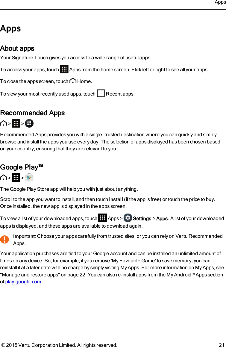 AppsAbout appsYour Signature Touch gives you access to a wide range of useful apps.To access your apps, touch Apps from the home screen. Flick left or right to see allyour apps.To close the apps screen, touch Home.To view your most recently used apps, touch Recent apps.Recommended Apps&gt; &gt;Recommended Apps provides you with a single, trusted destination where you can quickly and simplybrowse and install the apps you use every day. The selection of apps displayed has been chosen basedon your country, ensuring that they are relevant to you.Google Play™&gt; &gt;The Google Play Store app will help you with just about anything.Scroll to the app you want to install, and then touch Install (if the app is free) or touch the price to buy.Once installed, the new app is displayed in the apps screen.To view a list of your downloaded apps, touch Apps&gt; Settings&gt;Apps. A list of your downloadedapps is displayed, and these apps are available to download again.!Important: Choose your apps carefully from trusted sites, or you can rely on Vertu RecommendedApps.Your application purchases are tied to your Google account and can be installed an unlimited amount oftimes on any device. So, for example, if you remove &apos;My Favourite Game&apos; to save memory, you canreinstall it at a later date with no charge by simply visiting My Apps. For more information on My Apps, see&quot;Manage and restore apps&quot; on page22. You can also re-install apps from the My Android™ Apps sectionof play.google.com.Apps© 2015 Vertu Corporation Limited. All rights reserved. 21