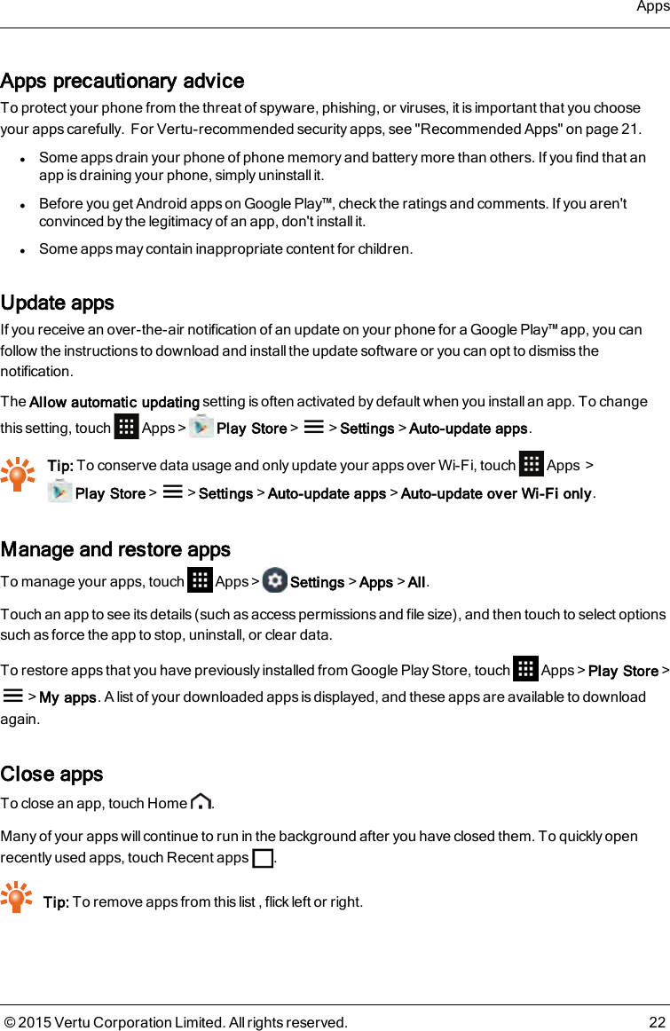 Apps precautionary adviceTo protect your phone from the threat of spyware, phishing, or viruses, it is important that you chooseyour apps carefully.For Vertu-recommended security apps, see &quot;Recommended Apps&quot; on page 21.lSome apps drain your phone of phone memory and battery more than others. If you find that anapp is draining your phone, simply uninstall it.lBefore you get Android apps on Google Play™, check the ratings and comments. If you aren&apos;tconvinced by the legitimacy of an app, don&apos;t install it.lSome apps may contain inappropriate content for children.Update appsIf you receive an over-the-air notification of an update on your phone for a Google Play™ app, you canfollow the instructions to download and install the update software or you can opt to dismiss thenotification.The Allow automatic updating setting is often activated by default when you install an app. To changethis setting, touch Apps&gt; Play Store&gt; &gt;Settings&gt;Auto-update apps.Tip: To conserve data usage and only update your apps over Wi-Fi, touch Apps &gt;Play Store&gt; &gt;Settings&gt;Auto-update apps&gt;Auto-update over Wi-Fi only.Manage and restore appsTo manage your apps, touch Apps&gt; Settings&gt;Apps&gt;All.Touch an app to see its details (such as access permissions and file size), and then touch to select optionssuch as force the app to stop, uninstall, or clear data.To restore apps that you have previously installed from Google Play Store, touch Apps&gt;Play Store&gt;&gt;My apps. A list of your downloaded apps is displayed, and these apps are available to downloadagain.Close appsTo close an app, touch Home .Many of your apps will continue to run in the background after you have closed them. To quickly openrecently used apps, touch Recent apps .Tip: To remove apps from this list , flick left or right.Apps© 2015 Vertu Corporation Limited. All rights reserved. 22