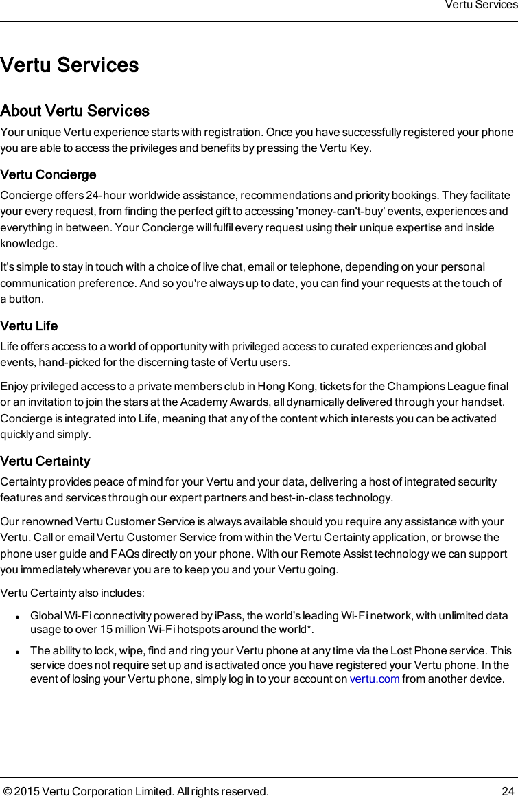 Vertu ServicesAbout Vertu ServicesYour unique Vertu experience starts with registration. Once you have successfully registered your phoneyou are able to access the privileges and benefits by pressing the Vertu Key.Vertu ConciergeConcierge offers 24-hour worldwide assistance, recommendations and priority bookings. They facilitateyour every request, from finding the perfect gift to accessing &apos;money-can&apos;t-buy&apos; events, experiences andeverything in between. Your Concierge will fulfil every request using their unique expertise and insideknowledge.It&apos;s simple to stay in touch with a choice of live chat, email or telephone, depending on your personalcommunication preference. And so you&apos;re always up to date, you can find your requests at the touch ofabutton.Vertu LifeLife offers access to a world of opportunity with privileged access to curated experiences and globalevents, hand-picked for the discerning taste of Vertu users.Enjoy privileged access to a private members club in Hong Kong, tickets for the Champions League finalor an invitation to join the stars at the Academy Awards, all dynamically delivered through your handset.Concierge is integrated into Life, meaning that any of the content which interests you can be activatedquickly and simply.Vertu CertaintyCertainty provides peace of mind for your Vertu and your data, delivering a host of integrated securityfeatures and services through our expert partners and best-in-class technology.Our renowned Vertu Customer Service is always available should you require any assistance with yourVertu. Call or email Vertu Customer Service from within the Vertu Certainty application, or browse thephone user guide and FAQs directly on your phone. With our Remote Assist technology we can supportyou immediately wherever you are to keep you and your Vertu going.Vertu Certainty also includes:lGlobal Wi-Fi connectivity powered by iPass, the world&apos;s leading Wi-Fi network, with unlimited datausage to over 15 million Wi-Fi hotspots around the world*.lThe ability to lock, wipe, find and ring your Vertu phone at any time via the Lost Phone service. Thisservice does not require set up and is activated once you have registered your Vertu phone. In theevent of losing your Vertu phone, simply log in to your account on vertu.com from another device.Vertu Services© 2015 Vertu Corporation Limited. All rights reserved. 24