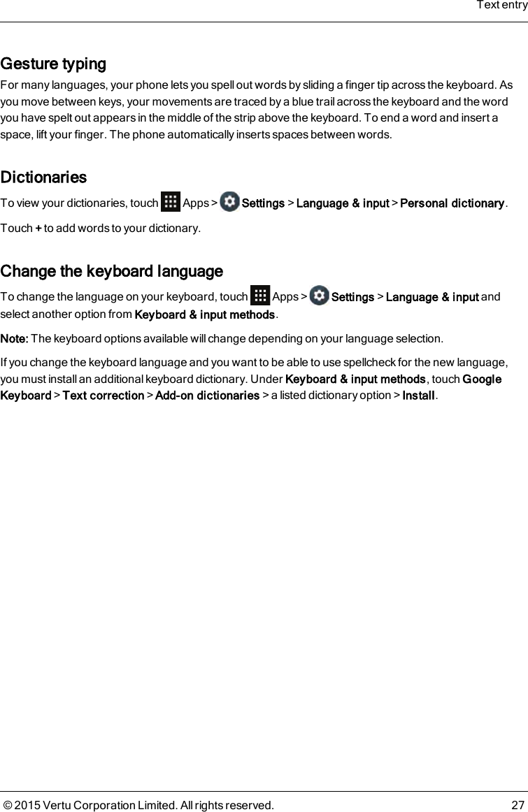 Gesture typingFor many languages, your phone lets you spellout words by sliding a finger tip across the keyboard. Asyou move between keys, your movements are traced by a blue trail across the keyboard and the wordyou have spelt out appears in the middle of the strip above the keyboard. To end a word and insert aspace, lift your finger. The phone automatically inserts spaces between words.DictionariesTo view your dictionaries, touch Apps&gt; Settings&gt;Language &amp; input&gt;Personal dictionary.Touch +to add words to your dictionary.Change the keyboard languageTo change the language on your keyboard, touch Apps&gt; Settings&gt;Language &amp; input andselect another option from Keyboard &amp; input methods.Note: The keyboard options available will change depending on your language selection.If you change the keyboard language and you want to be able to use spellcheck for the new language,you must install an additional keyboard dictionary. Under Keyboard &amp; input methods, touch GoogleKeyboard&gt;Text correction&gt;Add-on dictionaries&gt;a listed dictionary option&gt;Install.Text entry© 2015 Vertu Corporation Limited. All rights reserved. 27