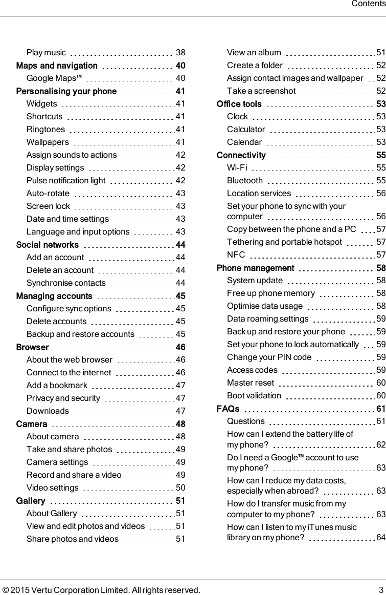 Play music 38Maps and navigation 40Google Maps™ 40Personalising your phone 41Widgets 41Shortcuts 41Ringtones 41Wallpapers 41Assign sounds to actions 42Display settings 42Pulse notification light 42Auto-rotate 43Screen lock 43Date and time settings 43Language and input options 43Social networks 44Add an account 44Delete an account 44Synchronise contacts 44Managing accounts 45Configure sync options 45Delete accounts 45Backup and restore accounts 45Browser 46About the web browser 46Connect to the internet 46Add a bookmark 47Privacy and security 47Downloads 47Camera 48About camera 48Take and share photos 49Camera settings 49Record and share a video 49Video settings 50Gallery 51About Gallery 51View and edit photos and videos 51Share photos and videos 51View an album 51Create a folder 52Assign contact images and wallpaper 52Take a screenshot 52Office tools 53Clock 53Calculator 53Calendar 53Connectivity 55Wi-Fi 55Bluetooth 55Location services 56Set your phone to sync with yourcomputer 56Copy between the phone and a PC 57Tethering and portable hotspot 57NFC 57Phone management 58System update 58Free up phone memory 58Optimise data usage 58Data roaming settings 59Back up and restore your phone 59Set your phone to lock automatically 59Change your PIN code 59Access codes 59Master reset 60Boot validation 60FAQs 61Questions 61How can I extend the battery life ofmyphone? 62Do I need a Google™ account to usemyphone? 63How can I reduce my data costs,especially when abroad? 63How do I transfer music from mycomputer to my phone? 63How can I listen to my iTunes musiclibrary on my phone? 64Contents© 2015 Vertu Corporation Limited. All rights reserved. 3